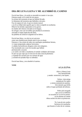 28
ERA DE LUNA LLENA Y ME ALUMBRÓ EL CAMINO
Era de luna llena, y la noche se encendió en cuanto vi sus ojos.
Entonces pude ver lo inútil de mis pasos,
lo erróneo del momento al que me habían llevado,
lo inhumano del monstruo que habitaba a mis pies.
Fue mi espejo (el real, el que no miente nunca)
y en él se reflejó todo aquello que la vida se empeñó en ocultarme.
Observé las heridas supurando en los gestos,
los dardos del silencio clavados en la lengua,
las arrugas -esas casi invisibles que prueban la existencia-
surcando el mapa impávido del alma,
las palabras de estiércol colgando de los labios.
Era de luna llena, y se alzó en mi universo
como una claraboya por donde entró la luz en oleaje.
Entonces vi las costas de todos mis naufragios pasándome factura,
vi viejas tempestades salpicar horizontes,
vi edades herrumbrosas ahogarse entre mis márgenes.
Fue mostrando uno a uno los recodos que habían
permanecido a oscuras
y se sentó a mi lado a enseñarme el sentido verdadero del tiempo.
Es por eso que supe que el resto de mis días eran de plenilunio
y expandí mis secretos por sus córneas de agua
y extendí mis pisadas bajo su redondez.
Era de luna llena, y me alumbró el camino.
YOSE
A LA LUNA
Altiva y blanca Luna
hoy desmitificada
y antaño misteriosa y tan lejana…
Selene, vieja amiga
cantada por los siglos
y eterna centinela de caminos.
Gris desierto que brilla
sobre el negro profundo del abismo.
Pobre piel arrugada
que ya no se embelesa
en escuchar la voz de los poetas:
ya las plumas no cantan
tibias noches de amor en primavera.
Tú, Luna de mis sueños
hermosos de muchacha,
que besaste el calor de mi ventana,
 