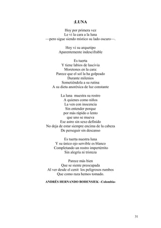 31
|LUNA
Hoy por primera vez
Le vi la cara a la luna
—pero sigue siendo místico su lado oscuro—.
Hoy vi su arquetipo
Aparentemente indescifrable
Es tuerta
Y tiene labios de lascivia
Moretones en la cara:
Parece que el sol la ha golpeado
Durante milenios
Sometiéndola a su rutina
A su dieta anoréxica de luz constante
La luna muestra su rostro
A quienes como niños
La ven con inocencia
Sin entender porque
por más rápido o lento
que uno se mueva
Ese astro sin sexo definido
No deja de estar siempre encima de la cabeza
De perseguir sin descanso
Es tuerta nuestra luna
Y su único ojo servible es blanco
Completando un rostro impertérrito
Sin alegría ni tristeza
Parece más bien
Que se siente preocupada
Al ver desde el cenit los peligrosos rumbos
Que como raza hemos tomado.
ANDRÉS HERNANDO BODENSIEK –Colombia-
 
