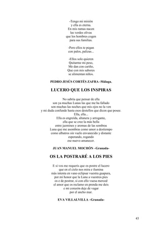 43
-Tengo mi misión
y ella es eterna.
En mis ramas nacen
las verdes olivas
que los hombres cogen
para sus familias.
-Pero ellos te pegan
con palos, palizas...
-Ellos solo quieren
Quitarme mi peso,
Me dan con cariño,
Que con mis sabores
se alimentan niños.
PEDRO JESÚS CORTÉS ZAFRA -Málaga.
LUCERO QUE LOS INSPIRAS
No sabría que pensar de ella
son ya muchas Lunas las que me ha fallado
son muchas las noches que mis ojos no la ven
y mi duda confunde hasta esos destellos que dicen que posee.
Ella, ella...
Ella es engreída, altanera y arrogante,
ella que se cree la más bella
entre jazmines y aromas de las sombras
Luna que me asombras como amor a destiempo
como albatros sin vuelo envanecido y distante
esperando, rogando
ese nuevo amanecer.
JUAN MANUEL MOCHÓN –Granada-
OS LA POSTRARÉ A LOS PIES
E si vos me requeris que os postre el lucero
que en el cielo nos mira e ilumina
más intenta en vano eclipsar vuestra guapura,
por mi honor que la Luna a vuestros pies
os e de postrar, si con ello vuesa merced
el amor que os reclamo en prenda me deis
e mi corazón deje de vagar
por el ancho mar.
EVA VILLALVILLA –Granada-
 