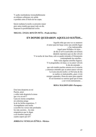 47
Y acabo metiéndome irremediablemente
en infames callejones sin salida
o perdido entre el hielo de las copas.
Quizá mañana la noche se presente mejor
pero antes tendrá que pasar todo un día.
Sopesaré la posibilidad del exilio.
MIGUEL ÁNGEL RINCÓN PEÑA –Prado del Rey-
EN DONDE QUEDARON AQUELLO SUEÑOS...
Aquella niña que una vez se enamoro
el amor pasó de largo como una estrella fugaz
y fue inalcanzable.
Aquel amor brillaba a lo lejos…
de día el sol le acariciaba con ternura
dándole esperanza que un día volverá
Y la noche de luna llena, solo se quedo mirando el firmamento
contemplando las estrellas...
Solo veías algunas estrellas fugaces.
Y le preguntaba a la luna y si su amor volverá
le dio de entender …
que solo tendrá muchos amores en el corazón
y entonces entendió que su amor nunca volverá
La Luna ama de noche y el Sol ama de día
su sueños es inalcanzable,,,pues vivirá
siempre separada y llena de amor para repartir
El sol mostrara su sonrisa igual que la luna
y así vivirá eternamente…
ROSA MALDONADO -Paraguay-
Esta luna despierta en mí
Pasión, amor
y sobre todo despierta la musa
que vive en mí!!!
Luna mi eterna compañera
mi celestina amiga
la de los brillos argentinos..!!
Acompáñame esta noche
a escribir los versos más profundos
los más secretos... los más
enigmáticos que le digan
a ese hombre especial..
cuanto espero por él!!
JORDANA VENEGAS ZÚÑIGA –México-
 