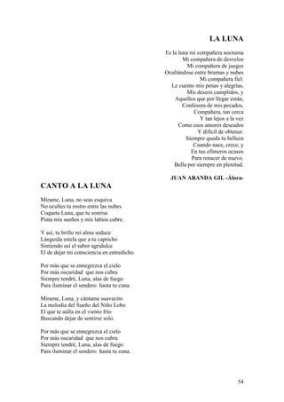 54
LA LUNA
Es la luna mi compañera nocturna
Mi compañera de desvelos
Mi compañera de juegos
Ocultándose entre brumas y nubes
Mi compañera fiel.
Le cuento mis penas y alegrías,
Mis deseos cumplidos, y
Aquellos que por llegar están,
Confesora de mis pecados,
Compañera, tan cerca
Y tan lejos a la vez
Como esos amores deseados
Y difícil de obtener.
Siempre queda tu belleza
Cuando nace, crece, y
En tus efímeros ocasos
Para renacer de nuevo.
Bella por siempre en plenitud.
JUAN ARANDA GIL -Álora-
CANTO A LA LUNA
Mírame, Luna, no seas esquiva
No ocultes tu rostro entre las nubes
Coqueta Luna, que tu sonrisa
Pinta mis sueños y mis labios cubre.
Y así, tu brillo mi alma seduce
Lánguida estela que a tu capricho
Sintiendo así el sabor agridulce
El de dejar mi consciencia en entredicho.
Por más que se ennegrezca el cielo
Por más oscuridad que nos cubra
Siempre tendré, Luna, alas de fuego
Para iluminar el sendero hasta tu cuna.
Mírame, Luna, y cántame suavecito
La melodía del Sueño del Niño Lobo
El que te aúlla en el viento frío
Buscando dejar de sentirse solo.
Por más que se ennegrezca el cielo
Por más oscuridad que nos cubra
Siempre tendré, Luna, alas de fuego
Para iluminar el sendero hasta tu cuna.
 