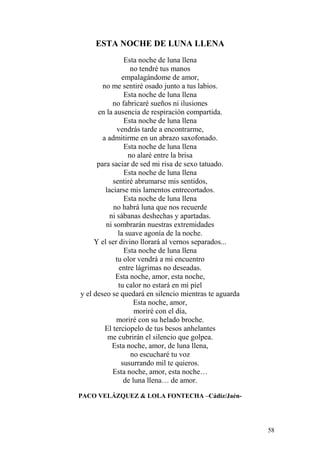 58
ESTA NOCHE DE LUNA LLENA
Esta noche de luna llena
no tendré tus manos
empalagándome de amor,
no me sentiré osado junto a tus labios.
Esta noche de luna llena
no fabricaré sueños ni ilusiones
en la ausencia de respiración compartida.
Esta noche de luna llena
vendrás tarde a encontrarme,
a admitirme en un abrazo saxofonado.
Esta noche de luna llena
no alaré entre la brisa
para saciar de sed mi risa de sexo tatuado.
Esta noche de luna llena
sentiré abrumarse mis sentidos,
laciarse mis lamentos entrecortados.
Esta noche de luna llena
no habrá luna que nos recuerde
ni sábanas deshechas y apartadas.
ni sombrarán nuestras extremidades
la suave agonía de la noche.
Y el ser divino llorará al vernos separados...
Esta noche de luna llena
tu olor vendrá a mi encuentro
entre lágrimas no deseadas.
Esta noche, amor, esta noche,
tu calor no estará en mi piel
y el deseo se quedará en silencio mientras te aguarda
Esta noche, amor,
moriré con el día,
moriré con su helado broche.
El terciopelo de tus besos anhelantes
me cubrirán el silencio que golpea.
Esta noche, amor, de luna llena,
no escucharé tu voz
susurrando mil te quieros.
Esta noche, amor, esta noche…
de luna llena… de amor.
PACO VELÁZQUEZ & LOLA FONTECHA –Cádiz/Jaén-
 