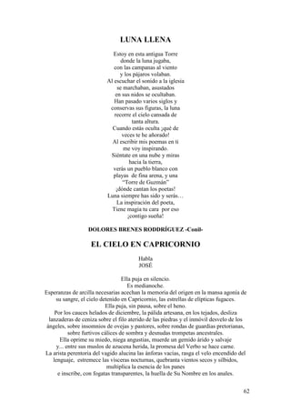 62
LUNA LLENA
Estoy en esta antigua Torre
donde la luna jugaba,
con las campanas al viento
y los pájaros volaban.
Al escuchar el sonido a la iglesia
se marchaban, asustados
en sus nidos se ocultaban.
Han pasado varios siglos y
conservas sus figuras, la luna
recorre el cielo cansada de
tanta altura.
Cuando estás oculta ¡qué de
veces te he añorado!
Al escribir mis poemas en ti
me voy inspirando.
Siéntate en una nube y miras
hacia la tierra,
verás un pueblo blanco con
playas de fina arena, y una
“Torre de Guzmán”
¡dónde cantan los poetas!
Luna siempre has sido y serás…
La inspiración del poeta,
Tiene magia tu cara por eso
¡contigo sueña!
DOLORES BRENES RODDRÍGUEZ -Conil-
EL CIELO EN CAPRICORNIO
Habla
JOSÉ
Ella puja en silencio.
Es medianoche.
Esperanzas de arcilla necesarias acechan la memoria del origen en la mansa agonía de
su sangre, el cielo detenido en Capricornio, las estrellas de elípticas fugaces.
Ella puja, sin pausa, sobre el heno.
Por los cauces helados de diciembre, la pálida artesana, en los tejados, desliza
lanzaderas de ceniza sobre el filo aterido de las piedras y el inmóvil desvelo de los
ángeles, sobre insomnios de ovejas y pastores, sobre rondas de guardias pretorianas,
sobre furtivos cálices de sombra y desnudas trompetas ancestrales.
Ella oprime su miedo, niega angustias, muerde un gemido árido y salvaje
y... entre sus muslos de azucena herida, la promesa del Verbo se hace carne.
La arista perentoria del vagido alucina las ánforas vacías, rasga el velo encendido del
lenguaje, estremece las vísceras nocturnas, quebranta vientos secos y silbidos,
multiplica la esencia de los panes
e inscribe, con fogatas transparentes, la huella de Su Nombre en los anales.
 