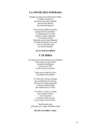 71
LA NOCHE QUE ESPERABA
Sonaban sus pasos en la partitura de asfalto.
Lo daban tan precisos
que parecía que iban cantando:
una nota más deprisa,
una nota más despacio.
En la acera no había monotonía,
porque ella iba caminando.
Yo adormecía en el coche
porque la estaba esperando,
y su camina me dijo:
Despierta, que te están llamando.
Se acabó la sinfonía en la acera
y con el ruido del motor
nos fuimos alejando.
JUAN JOSÉ RAMÍREZ
Y TE DIRÍA
Y te diría que me desnudases con tus palabras.
Con tu prosa, en este verano
de sueños desafinados,
ahora que ya libre
no llevo tu cruz a cuestas.
Ahora que la carpa del circo,
está cubierta de estrellas.
Y te diría que vinieses conmigo,
que compartieses las sonrisas,
que hay una concha esperando
e ilusiones deshilvanadas
que entrelazar en el viento.
Y te diría, y te diría, y te diría,
pero cuando te busco,
no te encuentro,
si me haces falta no estás,
y si me caigo no me levantas…
Puedo hacerlo sola.
¿Para qué voy a seguir diciéndote nada?
BLANCA FLORES –Cádiz-
 