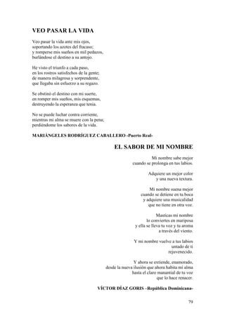 79
VEO PASAR LA VIDA
Veo pasar la vida ante mis ojos,
soportando los azotes del fracaso;
y romperse mis sueños en mil pedazos,
burlándose el destino a su antojo.
He visto el triunfo a cada paso,
en los rostros satisfechos de la gente;
de manera milagrosa y sorprendente,
que llegaba sin esfuerzo a su regazo.
Se obstinó el destino con mi suerte,
en romper mis sueños, mis esquemas,
destruyendo la esperanza que tenia.
No se puede luchar contra corriente,
mientras mi alma se muere con la pena;
perdiéndome los sabores de la vida.
MARIÁNGELES RODRÍGUEZ CABALLERO -Puerto Real-
EL SABOR DE MI NOMBRE
Mi nombre sabe mejor
cuando se prolonga en tus labios.
Adquiere un mejor color
y una nueva textura.
Mi nombre suena mejor
cuando se detiene en tu boca
y adquiere una musicalidad
que no tiene en otra voz.
Masticas mi nombre
lo conviertes en mariposa
y ella se lleva tu voz y tu aroma
a través del viento.
Y mi nombre vuelve a tus labios
untado de ti
rejuvenecido.
Y ahora se extiende, enamorado,
desde la nueva ilusión que ahora habita mi alma
hasta el claro manantial de tu voz
que lo hace renacer.
VÍCTOR DÍAZ GORIS –República Dominicana-
 