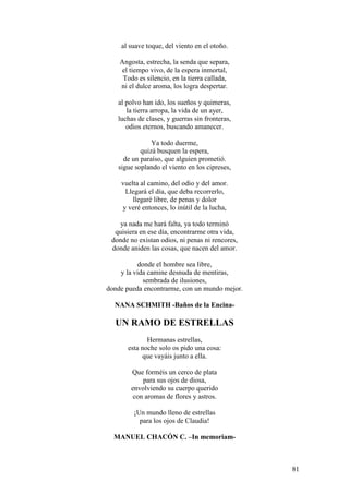 81
al suave toque, del viento en el otoño.
Angosta, estrecha, la senda que separa,
el tiempo vivo, de la espera inmortal,
Todo es silencio, en la tierra callada,
ni el dulce aroma, los logra despertar.
al polvo han ido, los sueños y quimeras,
la tierra arropa, la vida de un ayer,
luchas de clases, y guerras sin fronteras,
odios eternos, buscando amanecer.
Ya todo duerme,
quizá busquen la espera,
de un paraíso, que alguien prometió.
sigue soplando el viento en los cipreses,
vuelta al camino, del odio y del amor.
Llegará el día, que deba recorrerlo,
llegaré libre, de penas y dolor
y veré entonces, lo inútil de la lucha,
ya nada me hará falta, ya todo terminó
quisiera en ese día, encontrarme otra vida,
donde no existan odios, ni penas ni rencores,
donde aniden las cosas, que nacen del amor.
donde el hombre sea libre,
y la vida camine desnuda de mentiras,
sembrada de ilusiones,
donde pueda encontrarme, con un mundo mejor.
NANA SCHMITH -Baños de la Encina-
UN RAMO DE ESTRELLAS
Hermanas estrellas,
esta noche solo os pido una cosa:
que vayáis junto a ella.
Que forméis un cerco de plata
para sus ojos de diosa,
envolviendo su cuerpo querido
con aromas de flores y astros.
¡Un mundo lleno de estrellas
para los ojos de Claudia!
MANUEL CHACÓN C. –In memoriam-
 