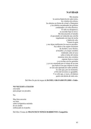 83
NAVIDAD
Me encanta
la sonrisa hipócrita de cada rostro,
los vómitos de colores,
los abortos en forma de cristal y filamentos
y los árboles encadenados de grilletes
condenados a la silla eléctrica.
El odio no desaparece;
se esconde bajo la nieve.
Me desconcierta el tamaño
al que puede ser reducida una estrella
engalanada con traje de noche
y batón de cola.
Venero la gula
y me dejan indiferente los nuevos pecados.
Soy adicto a las orgías nocturnas
de alcohol y sexo fáciles,
al hombre y la mujer extraños
rindiendo culto al sexo
sobre el altar del retrete
mientras otros dos extraños
esperan fuera su turno
y se excitan con los gemidos
y yo soy arrastrado por el oleaje de un mar
que baila al son que impone la luna
en una sala apestada de sudor podrido.
Es sólo que, por un momento,
el frío del invierno es agradable.
Y es sólo que, a veces, olvidamos
quién está detrás de todo esto.
Del libro En pie de tregua de DANIEL GRANADO PULIDO –Cádiz-
NO NECESITA CILICIO
esta tarde
para purgar sus pecados.
No.
Mas bien necesita
ser letra
sobre la hipnótica melodía
de un cárabo
emboscado en el pecho.
Del libro Virutas de FRANCISCO TOMÁS BARRIENTO -Campofrío-
 