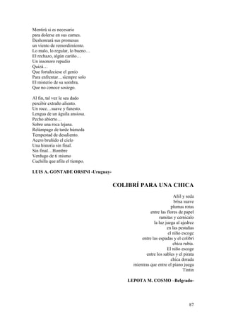 87
Mentirá si es necesario
para dolerse en sus carnes.
Deshonrará sus promesas
un viento de remordimiento.
Lo malo, lo regular, lo bueno…
El rechazo, algún cariño…
Un insonoro repudio
Quizá…
Que fortaleciese el genio
Para enfrentar…siempre solo
El misterio de su sombra.
Que no conoce sosiego.
Al fin, tal vez le sea dado
percibir extraño aliento.
Un roce…suave y funesto.
Lengua de un águila ansiosa.
Pecho abierto…
Sobre una roca lejana.
Relámpago de tarde húmeda
Tempestad de desaliento.
Acero bruñido el cielo
Una historia sin final.
Sin final…Hombre
Verdugo de ti mismo
Cuchilla que afila el tiempo.
LUIS A. GONTADE ORSINI -Uruguay-
COLIBRÍ PARA UNA CHICA
Añil y seda
brisa suave
plumas rotas
entre las flores de papel
ramitas y cernícalo
la luz juega al ajedrez
en las pestañas
el niño escoge
entre las espadas y el colibrí
chica rubia.
El niño escoge
entre los sables y el pirata
chica dorada
mientras que entre el piano juega
Tintin
LEPOTA M. COSMO –Belgrado-
 