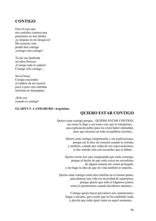 96
CONTIGO
Eres el rayo que
mis sentidos conmociona
penetraste en mis latidos
¡te alojaste en mi desquicio!
Mi corazón, solo
puede latir contigo
¡contigo solo contigo!
Tu luz me desborda
mi alma floreces
¡Contigo todo lo anhelo!
Contigo solo contigo…
Sin la brasa
Conque enciendes
el caldero de mi esencia
poco a poco mis entrañas
morirían en desamparo.
¡Solo soy
cuando es contigo!
GLADYS V. LANDABURO -Argentina-
QUIERO ESTAR CONTIGO
Quiero estar contigo porque... QUIERO ESTAR CONTIGO,
así como lo digo y así como creo que lo interpretas...
una explicación pobre para los creen haber entendido,
pero que encierra un todo en palabras secretas...
Quiero estar contigo simplemente y sin explicaciones,
porque así lo dice mi corazón cuando te extraña,
y también, cuando por culpa de mis equivocaciones,
te has sentido sola con recuerdos que te dañan...
Quiero cerrar mis ojos imaginando que estás conmigo,
porque el hecho de que estés cerca me reconforta,
de alguna manera me siento protegido,
y me hago la idea de que mi vida también te importa...
Quiero estar contigo como dos estrellas en el mismo punto,
para planear una vida sin necesidad de separarnos,
porque quiero que todo lo hagamos juntos,
como lo prometimos cuando decidimos amarnos...
Contigo quiero hacer prevalecer mis sentimientos,
llegar a anciano, pero sentir que no ha cambiado nada,
y decirte que estás igual como en aquel momento...
 