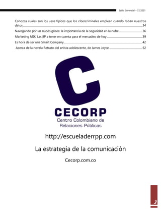 Estilo Gerencial – 72 2021
3
Conozca cuáles son los usos típicos que los cibercriminales emplean cuando roban nuestros
datos............................................................................................................................................................................34
Navegando por las nubes grises: la importancia de la seguridad en la nube..................................36
Marketing MIX: Las 8P a tener en cuenta para el mercadeo de hoy ...................................................39
Es hora de ser una Smart Company.................................................................................................................42
Acerca de la novela Retrato del artista adolescente, de James Joyce................................................52
http://escueladerrpp.com
La estrategia de la comunicación
Cecorp.com.co
 