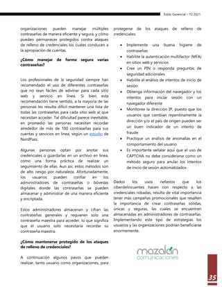 Estilo Gerencial – 72 2021
35
organizaciones pueden manejar múltiples
contraseñas de manera eficiente y segura, y cómo
pueden permanecer protegidos contra ataques
de relleno de credenciales los cuales conducen a
la apropiación de cuentas.
¿Cómo manejar de forma segura varias
contraseñas?
Los profesionales de la seguridad siempre han
recomendado el uso de diferentes contraseñas
que no sean fáciles de adivinar para cada sitio
web y servicio en línea. Si bien esta
recomendación tiene sentido, a la mayoría de las
personas les resulta difícil mantener una lista de
todas las contraseñas para cada sitio web al que
necesitan acceder. Tal dificultad parece inevitable,
en promedio las personas necesitan recordar
alrededor de más de 100 contraseñas para sus
cuentas y servicios en línea, según un estudio de
NordPass.
Algunas personas optan por anotar sus
credenciales o guardarlas en un archivo en línea,
como una forma práctica de realizar un
seguimiento de ellas. Aun así, estos métodos son
de alto riesgo por naturaleza. Afortunadamente,
los usuarios pueden confiar en los
administradores de contraseñas o bóvedas
digitales donde las contraseñas se pueden
almacenar y administrar de una manera eficiente
y encriptada.
Estos administradores almacenan y cifran las
contraseñas generales y requieren solo una
contraseña maestra para acceder, lo que significa
que el usuario solo necesitaría recordar su
contraseña maestra.
¿Cómo mantenerse protegido de los ataques
de relleno de credenciales?
A continuación algunos pasos que pueden
realizar, tanto usuario como organizaciones, para
protegerse de los ataques de relleno de
credenciales:
 Implemente una buena higiene de
contraseñas
 Habilite la autenticación multifactor (MFA)
en sitios web y servicios
 Cree un PIN o responda preguntas de
seguridad adicionales
 Habilite el análisis de intentos de inicio de
sesión
 Obtenga información del navegador y los
intentos para iniciar sesión con un
navegador diferente
 Monitoree la dirección IP, puesto que los
usuarios que cambian repentinamente la
dirección y/o el país de origen pueden ser
un buen indicador de un intento de
fraude.
 Practique un análisis de anomalías en el
comportamiento del usuario
 Es importante señalar aquí que el uso de
CAPTCHA no debe considerarse como un
método seguro para anular los intentos
de inicio de sesión automatizados
Dados los usos nefastos que los
ciberdelincuentes hacen con respecto a las
credenciales robadas, resulta de vital importancia
tener más campañas promocionales que resalten
la importancia de crear contraseñas sólidas,
únicas y seguras, las cuales se encuentren
almacenadas en administradores de contraseñas.
Implementando este tipo de estrategias los
usuarios y las organizaciones podrían beneficiarse
enormemente.
 