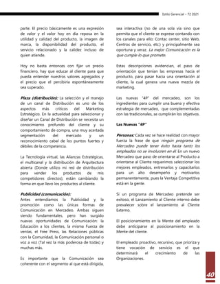 Estilo Gerencial – 72 2021
40
parte. El precio básicamente es una expresión
de valor y el valor hoy en día reposa en la
utilidad y calidad del producto, la imagen de
marca, la disponibilidad del producto, el
servicio relacionado y la calidez incluso de
quien atiende.
Hoy no basta entonces con fijar un precio
financiero, hay que educar al cliente para que
pueda entender nuestros valores agregados y
el precio que el percibiría espontáneamente
sea superado.
Plaza (distribución): La selección y el manejo
de un canal de Distribución es uno de los
aspectos más críticos del Marketing
Estratégico. En la actualidad para seleccionar y
diseñar un Canal de Distribución se necesita un
conocimiento profundo del cliente y su
comportamiento de compra, una muy acertada
segmentación del mercado y un
reconocimiento cabal de los puntos fuertes y
débiles de la competencia.
La Tecnología virtual, las Alianzas Estratégicas,
el multicanal y la distribución de Arquitectura
abierta (Donde utilizo mi red de distribución
para vender los productos de mis
competidores directos), están cambiando la
forma en que llevo los productos al cliente.
Publicidad (comunicación):
Antes entendíamos la Publicidad y la
promoción como las únicas formas de
Comunicación en Mercadeo. Ambas siguen
siendo fundamentales, pero han surgido
nuevas oportunidades de Comunicación: la
Educación a los clientes, la misma Fuerza de
ventas, el Free Press, las Relaciones públicas
con la Comunidad, la Comunicación personal o
voz a voz (Tal vez la más poderosa de todas) y
muchas más.
Es importante que la Comunicación sea
coherente con el segmento al que está dirigida,
sea interactiva (no de una sola vía sino que
permita que el cliente se exprese contando con
los canales para ello: Contac center, sitio Web,
Centros de servicio, etc.) y principalmente sea
oportuna y veraz. La mejor Comunicación es la
que cumple lo que promete.
Estas descripciones evidencian, el paso de
orientación que tenían las empresas hacia el
producto, para pasar hacia una orientación al
cliente, la cual genera una nueva mezcla de
marketing.
Las nuevas “4P” del mercadeo, son los
ingredientes para cumplir una buena y efectiva
estrategia de mercadeo, que complementadas
con las tradicionales, se cumplirán los objetivos.
Las Nuevas “4P”
Personas: Cada vez se hace realidad con mayor
fuerza la frase de que ningún programa de
Mercadeo puede tener éxito hasta tanto los
empleados no se involucren en él. En un nuevo
Mercadeo que paso de orientarse al Producto a
orientarse al Cliente requerimos seleccionar los
mejores empleados, entrenarlos y capacitarlos
para un alto desempeño y motivarlos
permanentemente, pues la Ventaja Competitiva
está en la gente.
Si un programa de Mercadeo pretende ser
exitoso, el Lanzamiento al Cliente interno debe
prevalecer sobre el lanzamiento al Cliente
Externo.
El posicionamiento en la Mente del empleado
debe anticiparse al posicionamiento en la
Mente del cliente.
El empleado proactivo, recursivo, que prioriza y
tiene vocación de servicio es el que
determinará el crecimiento de las
Organizaciones.
 