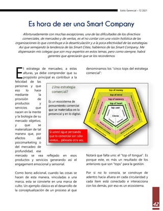 Estilo Gerencial – 72 2021
42
Es hora de ser una Smart Company
Afortunadamente con muchas excepciones, una de las dificultades de los directivos
comerciales, de mercadeo y de ventas, es el no contar con una visión holística de las
organizaciones lo que contribuye a la desarticulación y a la poca efectividad de las estrategias.
Así que semejando la tendencia de las Smart Cities, hablemos de las Smart Company. Me
dispensarán mis colegas que son muy expertos en estos temas, pero como siempre, habrá
gerentes que apreciarán que se los recordemos.
l estratega de mercadeo, a estas
alturas, ya debe comprender que su
propósito principal es contribuir a la
felicidad de las
personas y que
eso lo hace
mediante la
provisión de
productos y
servicios que
nacen en la mente
y la biología de su
mercado objetivo,
y que se
materializan de tal
manera que, por
efectos del
psicomarketing o
del mercadeo de
profundidad, ese
mercado se vea reflejado en esos
productos y servicios generando así el
engagement emocional y sensorial.
Como bono adicional, cuando las cosas se
hacen de esta manera, vinculadas a una
marca, esta se convierte en una marca de
culto. Un ejemplo clásico es el desarrollo de
la conceptualización de un proceso al que
denominamos los “cinco tops del estratega
comercial”:
Notará que falta uno: el “top of tongue”. Es
porque este, es más un resultado de los
anteriores que son “tops” para la gestión.
Por si no lo conocía, se construye de
adentro hacia afuera en cada circularidad y
cada ítem está conectado e interacciona
con los demás, por eso es un ecosistema.
E
 