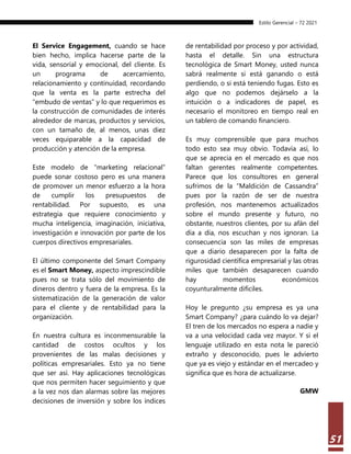 Estilo Gerencial – 72 2021
51
El Service Engagement, cuando se hace
bien hecho, implica hacerse parte de la
vida, sensorial y emocional, del cliente. Es
un programa de acercamiento,
relacionamiento y continuidad, recordando
que la venta es la parte estrecha del
“embudo de ventas” y lo que requerimos es
la construcción de comunidades de interés
alrededor de marcas, productos y servicios,
con un tamaño de, al menos, unas diez
veces equiparable a la capacidad de
producción y atención de la empresa.
Este modelo de “marketing relacional”
puede sonar costoso pero es una manera
de promover un menor esfuerzo a la hora
de cumplir los presupuestos de
rentabilidad. Por supuesto, es una
estrategia que requiere conocimiento y
mucha inteligencia, imaginación, iniciativa,
investigación e innovación por parte de los
cuerpos directivos empresariales.
El último componente del Smart Company
es el Smart Money, aspecto imprescindible
pues no se trata sólo del movimiento de
dineros dentro y fuera de la empresa. Es la
sistematización de la generación de valor
para el cliente y de rentabilidad para la
organización.
En nuestra cultura es inconmensurable la
cantidad de costos ocultos y los
provenientes de las malas decisiones y
políticas empresariales. Esto ya no tiene
que ser así. Hay aplicaciones tecnológicas
que nos permiten hacer seguimiento y que
a la vez nos dan alarmas sobre las mejores
decisiones de inversión y sobre los índices
de rentabilidad por proceso y por actividad,
hasta el detalle. Sin una estructura
tecnológica de Smart Money, usted nunca
sabrá realmente si está ganando o está
perdiendo, o si está teniendo fugas. Esto es
algo que no podemos dejárselo a la
intuición o a indicadores de papel, es
necesario el monitoreo en tiempo real en
un tablero de comando financiero.
Es muy comprensible que para muchos
todo esto sea muy obvio. Todavía así, lo
que se aprecia en el mercado es que nos
faltan gerentes realmente competentes.
Parece que los consultores en general
sufrimos de la “Maldición de Cassandra”
pues por la razón de ser de nuestra
profesión, nos mantenemos actualizados
sobre el mundo presente y futuro, no
obstante, nuestros clientes, por su afán del
día a día, nos escuchan y nos ignoran. La
consecuencia son las miles de empresas
que a diario desaparecen por la falta de
rigurosidad científica empresarial y las otras
miles que también desaparecen cuando
hay momentos económicos
coyunturalmente difíciles.
Hoy le pregunto ¿su empresa es ya una
Smart Company? ¿para cuándo lo va dejar?
El tren de los mercados no espera a nadie y
va a una velocidad cada vez mayor. Y si el
lenguaje utilizado en esta nota le pareció
extraño y desconocido, pues le advierto
que ya es viejo y estándar en el mercadeo y
significa que es hora de actualizarse.
GMW
 