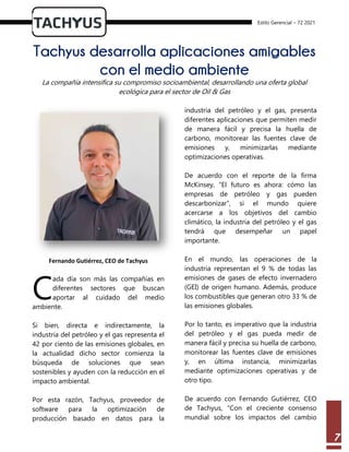 Estilo Gerencial – 72 2021
7
Tachyus desarrolla aplicaciones amigables
con el medio ambiente
La compañía intensifica su compromiso socioambiental, desarrollando una oferta global
ecológica para el sector de Oil & Gas
Fernando Gutiérrez, CEO de Tachyus
ada día son más las compañías en
diferentes sectores que buscan
aportar al cuidado del medio
ambiente.
Si bien, directa e indirectamente, la
industria del petróleo y el gas representa el
42 por ciento de las emisiones globales, en
la actualidad dicho sector comienza la
búsqueda de soluciones que sean
sostenibles y ayuden con la reducción en el
impacto ambiental.
Por esta razón, Tachyus, proveedor de
software para la optimización de
producción basado en datos para la
industria del petróleo y el gas, presenta
diferentes aplicaciones que permiten medir
de manera fácil y precisa la huella de
carbono, monitorear las fuentes clave de
emisiones y, minimizarlas mediante
optimizaciones operativas.
De acuerdo con el reporte de la firma
McKinsey, “El futuro es ahora: cómo las
empresas de petróleo y gas pueden
descarbonizar”, si el mundo quiere
acercarse a los objetivos del cambio
climático, la industria del petróleo y el gas
tendrá que desempeñar un papel
importante.
En el mundo, las operaciones de la
industria representan el 9 % de todas las
emisiones de gases de efecto invernadero
(GEI) de origen humano. Además, produce
los combustibles que generan otro 33 % de
las emisiones globales.
Por lo tanto, es imperativo que la industria
del petróleo y el gas pueda medir de
manera fácil y precisa su huella de carbono,
monitorear las fuentes clave de emisiones
y, en última instancia, minimizarlas
mediante optimizaciones operativas y de
otro tipo.
De acuerdo con Fernando Gutiérrez, CEO
de Tachyus, “Con el creciente consenso
mundial sobre los impactos del cambio
C
 