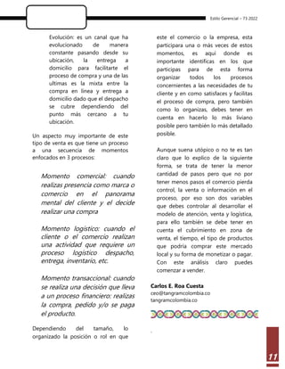 Estilo Gerencial – 73 2022
11
Evolución: es un canal que ha
evolucionado de manera
constante pasando desde su
ubicación, la entrega a
domicilio para facilitarte el
proceso de compra y una de las
ultimas es la mixta entre la
compra en línea y entrega a
domicilio dado que el despacho
se cubre dependiendo del
punto más cercano a tu
ubicación.
Un aspecto muy importante de este
tipo de venta es que tiene un proceso
a una secuencia de momentos
enfocados en 3 procesos:
Momento comercial: cuando
realizas presencia como marca o
comercio en el panorama
mental del cliente y el decide
realizar una compra
Momento logístico: cuando el
cliente o el comercio realizan
una actividad que requiere un
proceso logístico despacho,
entrega, inventario, etc.
Momento transaccional: cuando
se realiza una decisión que lleva
a un proceso financiero: realizas
la compra, pedido y/o se paga
el producto.
Dependiendo del tamaño, lo
organizado la posición o rol en que
este el comercio o la empresa, esta
participara una o más veces de estos
momentos, es aquí donde es
importante identificas en los que
participas para de esta forma
organizar todos los procesos
concernientes a las necesidades de tu
cliente y en como satisfaces y facilitas
el proceso de compra, pero también
como lo organizas, debes tener en
cuenta en hacerlo lo más liviano
posible pero también lo más detallado
posible.
Aunque suena utópico o no te es tan
claro que lo explico de la siguiente
forma, se trata de tener la menor
cantidad de pasos pero que no por
tener menos pasos el comercio pierda
control, la venta o información en el
proceso, por eso son dos variables
que debes controlar al desarrollar el
modelo de atención, venta y logística,
para ello también se debe tener en
cuenta el cubrimiento en zona de
venta, el tiempo, el tipo de productos
que podría comprar este mercado
local y su forma de monetizar o pagar.
Con este análisis claro puedes
comenzar a vender.
Carlos E. Roa Cuesta
ceo@tangramcolombia.co
tangramcolombia.co
.
 