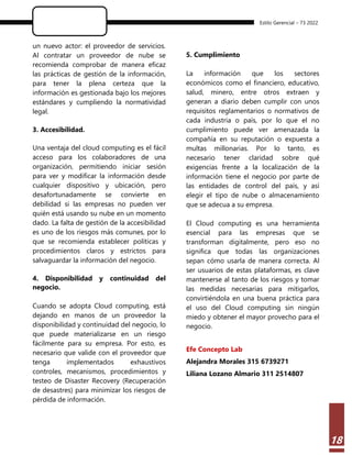 Estilo Gerencial – 73 2022
18
un nuevo actor: el proveedor de servicios.
Al contratar un proveedor de nube se
recomienda comprobar de manera eficaz
las prácticas de gestión de la información,
para tener la plena certeza que la
información es gestionada bajo los mejores
estándares y cumpliendo la normatividad
legal.
3. Accesibilidad.
Una ventaja del cloud computing es el fácil
acceso para los colaboradores de una
organización, permitiendo iniciar sesión
para ver y modificar la información desde
cualquier dispositivo y ubicación, pero
desafortunadamente se convierte en
debilidad si las empresas no pueden ver
quién está usando su nube en un momento
dado. La falta de gestión de la accesibilidad
es uno de los riesgos más comunes, por lo
que se recomienda establecer políticas y
procedimientos claros y estrictos para
salvaguardar la información del negocio.
4. Disponibilidad y continuidad del
negocio.
Cuando se adopta Cloud computing, está
dejando en manos de un proveedor la
disponibilidad y continuidad del negocio, lo
que puede materializarse en un riesgo
fácilmente para su empresa. Por esto, es
necesario que valide con el proveedor que
tenga implementados exhaustivos
controles, mecanismos, procedimientos y
testeo de Disaster Recovery (Recuperación
de desastres) para minimizar los riesgos de
pérdida de información.
5. Cumplimiento
La información que los sectores
económicos como el financiero, educativo,
salud, minero, entre otros extraen y
generan a diario deben cumplir con unos
requisitos reglamentarios o normativos de
cada industria o país, por lo que el no
cumplimiento puede ver amenazada la
compañía en su reputación o expuesta a
multas millonarias. Por lo tanto, es
necesario tener claridad sobre qué
exigencias frente a la localización de la
información tiene el negocio por parte de
las entidades de control del país, y así
elegir el tipo de nube o almacenamiento
que se adecua a su empresa.
El Cloud computing es una herramienta
esencial para las empresas que se
transforman digitalmente, pero eso no
significa que todas las organizaciones
sepan cómo usarla de manera correcta. Al
ser usuarios de estas plataformas, es clave
mantenerse al tanto de los riesgos y tomar
las medidas necesarias para mitigarlos,
convirtiéndola en una buena práctica para
el uso del Cloud computing sin ningún
miedo y obtener el mayor provecho para el
negocio.
Efe Concepto Lab
Alejandra Morales 315 6739271
Liliana Lozano Almario 311 2514807
 