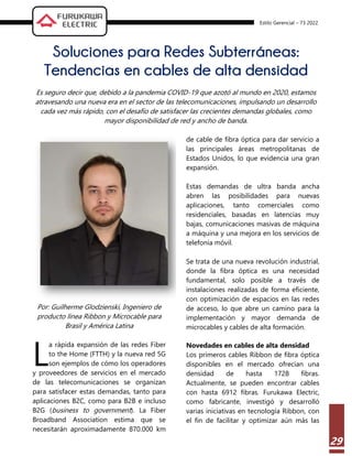 Estilo Gerencial – 73 2022
29
Soluciones para Redes Subterráneas:
Tendencias en cables de alta densidad
Es seguro decir que, debido a la pandemia COVID-19 que azotó al mundo en 2020, estamos
atravesando una nueva era en el sector de las telecomunicaciones, impulsando un desarrollo
cada vez más rápido, con el desafío de satisfacer las crecientes demandas globales, como
mayor disponibilidad de red y ancho de banda.
Por: Guilherme Glodzienski, Ingeniero de
producto línea Ribbon y Microcable para
Brasil y América Latina
a rápida expansión de las redes Fiber
to the Home (FTTH) y la nueva red 5G
son ejemplos de cómo los operadores
y proveedores de servicios en el mercado
de las telecomunicaciones se organizan
para satisfacer estas demandas, tanto para
aplicaciones B2C, como para B2B e incluso
B2G (business to government). La Fiber
Broadband Association estima que se
necesitarán aproximadamente 870.000 km
de cable de fibra óptica para dar servicio a
las principales áreas metropolitanas de
Estados Unidos, lo que evidencia una gran
expansión.
Estas demandas de ultra banda ancha
abren las posibilidades para nuevas
aplicaciones, tanto comerciales como
residenciales, basadas en latencias muy
bajas, comunicaciones masivas de máquina
a máquina y una mejora en los servicios de
telefonía móvil.
Se trata de una nueva revolución industrial,
donde la fibra óptica es una necesidad
fundamental, solo posible a través de
instalaciones realizadas de forma eficiente,
con optimización de espacios en las redes
de acceso, lo que abre un camino para la
implementación y mayor demanda de
microcables y cables de alta formación.
Novedades en cables de alta densidad
Los primeros cables Ribbon de fibra óptica
disponibles en el mercado ofrecían una
densidad de hasta 1728 fibras.
Actualmente, se pueden encontrar cables
con hasta 6912 fibras. Furukawa Electric,
como fabricante, investigó y desarrolló
varias iniciativas en tecnología Ribbon, con
el fin de facilitar y optimizar aún más las
L
 