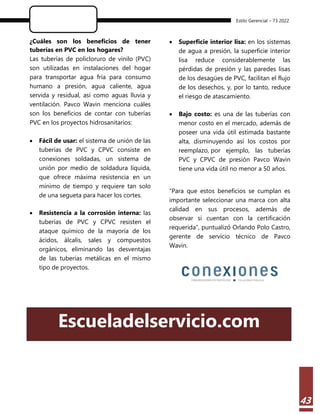 Estilo Gerencial – 73 2022
43
¿Cuáles son los beneficios de tener
tuberías en PVC en los hogares?
Las tuberías de policloruro de vinilo (PVC)
son utilizadas en instalaciones del hogar
para transportar agua fría para consumo
humano a presión, agua caliente, agua
servida y residual, así como aguas lluvia y
ventilación. Pavco Wavin menciona cuáles
son los beneficios de contar con tuberías
PVC en los proyectos hidrosanitarios:
 Fácil de usar: el sistema de unión de las
tuberías de PVC y CPVC consiste en
conexiones soldadas, un sistema de
unión por medio de soldadura líquida,
que ofrece máxima resistencia en un
mínimo de tiempo y requiere tan solo
de una segueta para hacer los cortes.
 Resistencia a la corrosión interna: las
tuberías de PVC y CPVC resisten el
ataque químico de la mayoría de los
ácidos, álcalis, sales y compuestos
orgánicos, eliminando las desventajas
de las tuberías metálicas en el mismo
tipo de proyectos.
 Superficie interior lisa: en los sistemas
de agua a presión, la superficie interior
lisa reduce considerablemente las
pérdidas de presión y las paredes lisas
de los desagües de PVC, facilitan el flujo
de los desechos, y, por lo tanto, reduce
el riesgo de atascamiento.
 Bajo costo: es una de las tuberías con
menor costo en el mercado, además de
poseer una vida útil estimada bastante
alta, disminuyendo así los costos por
reemplazo, por ejemplo, las tuberías
PVC y CPVC de presión Pavco Wavin
tiene una vida útil no menor a 50 años.
“Para que estos beneficios se cumplan es
importante seleccionar una marca con alta
calidad en sus procesos, además de
observar si cuentan con la certificación
requerida”, puntualizó Orlando Polo Castro,
gerente de servicio técnico de Pavco
Wavin.
Escueladelservicio.com
 
