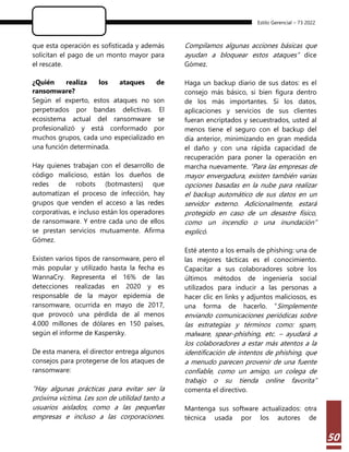 Estilo Gerencial – 73 2022
50
que esta operación es sofisticada y además
solicitan el pago de un monto mayor para
el rescate.
¿Quién realiza los ataques de
ransomware?
Según el experto, estos ataques no son
perpetrados por bandas delictivas. El
ecosistema actual del ransomware se
profesionalizó y está conformado por
muchos grupos, cada uno especializado en
una función determinada.
Hay quienes trabajan con el desarrollo de
código malicioso, están los dueños de
redes de robots (botmasters) que
automatizan el proceso de infección, hay
grupos que venden el acceso a las redes
corporativas, e incluso están los operadores
de ransomware. Y entre cada uno de ellos
se prestan servicios mutuamente. Afirma
Gómez.
Existen varios tipos de ransomware, pero el
más popular y utilizado hasta la fecha es
WannaCry. Representa el 16% de las
detecciones realizadas en 2020 y es
responsable de la mayor epidemia de
ransomware, ocurrida en mayo de 2017,
que provocó una pérdida de al menos
4.000 millones de dólares en 150 países,
según el informe de Kaspersky.
De esta manera, el director entrega algunos
consejos para protegerse de los ataques de
ransomware:
“Hay algunas prácticas para evitar ser la
próxima víctima. Les son de utilidad tanto a
usuarios aislados, como a las pequeñas
empresas e incluso a las corporaciones.
Compilamos algunas acciones básicas que
ayudan a bloquear estos ataques” dice
Gómez.
Haga un backup diario de sus datos: es el
consejo más básico, si bien figura dentro
de los más importantes. Si los datos,
aplicaciones y servicios de sus clientes
fueran encriptados y secuestrados, usted al
menos tiene el seguro con el backup del
día anterior, minimizando en gran medida
el daño y con una rápida capacidad de
recuperación para poner la operación en
marcha nuevamente. “Para las empresas de
mayor envergadura, existen también varias
opciones basadas en la nube para realizar
el backup automático de sus datos en un
servidor externo. Adicionalmente, estará
protegido en caso de un desastre físico,
como un incendio o una inundación”
explicó.
Esté atento a los emails de phishing: una de
las mejores tácticas es el conocimiento.
Capacitar a sus colaboradores sobre los
últimos métodos de ingeniería social
utilizados para inducir a las personas a
hacer clic en links y adjuntos maliciosos, es
una forma de hacerlo. “Simplemente
enviando comunicaciones periódicas sobre
las estrategias y términos como: spam,
malware, spear-phishing, etc. – ayudará a
los colaboradores a estar más atentos a la
identificación de intentos de phishing, que
a menudo parecen provenir de una fuente
confiable, como un amigo, un colega de
trabajo o su tienda online favorita”
comenta el directivo.
Mantenga sus software actualizados: otra
técnica usada por los autores de
 