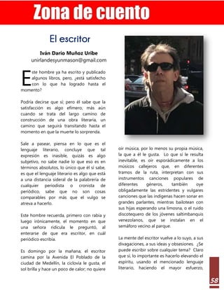 Estilo Gerencial – 73 2022
58
El escritor
Iván Darío Muñoz Uribe
unirlandesyunmason@gmail.com
ste hombre ya ha escrito y publicado
algunos libros, pero, ¿está satisfecho
con lo que ha logrado hasta el
momento?
Podría decirse que sí; pero él sabe que la
satisfacción es algo efímero, más aún
cuando se trata del largo camino de
construcción de una obra literaria, un
camino que seguirá transitando hasta el
momento en que la muerte lo sorprenda.
Sale a pasear, piensa en lo que es el
lenguaje literario, concluye que tal
expresión es inasible, quizás es algo
subjetivo, no sabe nadie lo que eso es en
términos absolutos, lo único que él sí sabe,
es que el lenguaje literario es algo que está
a una distancia sideral de la palabrería de
cualquier periodista o cronista de
periódico, sabe que no son cosas
comparables por más que el vulgo se
atreva a hacerlo.
Este hombre recuerda, primero con rabia y
luego irónicamente, el momento en que
una señora ridícula le preguntó, al
enterarse de que era escritor, en cuál
periódico escribía.
Es domingo por la mañana, el escritor
camina por la Avenida El Poblado de la
ciudad de Medellín, la ciclovía le gusta, el
sol brilla y hace un poco de calor; no quiere
oír música, por lo menos su propia música,
la que a él le gusta. Lo que sí le resulta
inevitable, es oír esporádicamente a los
músicos callejeros que, en diferentes
tramos de la ruta, interpretan con sus
instrumentos canciones populares de
diferentes géneros, también oye
obligadamente las estridentes y vulgares
canciones que las indígenas hacen sonar en
grandes parlantes, mientras bailotean con
sus hijas esperando una limosna, o el ruido
discotequero de los jóvenes saltimbanquis
venezolanos, que se instalan en el
semáforo vecino al parque.
La mente del escritor vuelve a lo suyo, a sus
divagaciones, a sus ideas y obsesiones. ¿Se
puede escribir sobre cualquier tema? Claro
que sí, lo importante es hacerlo elevando el
espíritu, usando el mencionado lenguaje
literario, haciendo el mayor esfuerzo,
E
 