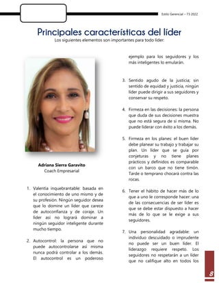 Estilo Gerencial – 73 2022
8
Principales características del líder
Los siguientes elementos son importantes para todo líder:
Adriana Sierra Garavito
Coach Empresarial
1. Valentía inquebrantable: basada en
el conocimiento de uno mismo y de
su profesión. Ningún seguidor desea
que lo domine un líder que carece
de autoconfianza y de coraje. Un
líder así no logrará dominar a
ningún seguidor inteligente durante
mucho tiempo.
2. Autocontrol: la persona que no
puede autocontrolarse así misma
nunca podrá controlar a los demás.
El autocontrol es un poderoso
ejemplo para los seguidores y los
más inteligentes lo emularán.
3. Sentido agudo de la justicia; sin
sentido de equidad y justicia, ningún
líder puede dirigir a sus seguidores y
conservar su respeto.
4. Firmeza en las decisiones: la persona
que duda de sus decisiones muestra
que no está segura de sí misma. No
puede liderar con éxito a los demás.
5. Firmeza en los planes: el buen líder
debe planear su trabajo y trabajar su
plan. Un líder que se guía por
conjeturas y no tiene planes
prácticos y definidos es comparable
con un barco que no tiene timón.
Tarde o temprano chocará contra las
rocas.
6. Tener el hábito de hacer más de lo
que a uno le corresponde hacer: una
de las consecuencias de ser líder es
que se debe estar dispuesto a hacer
más de lo que se le exige a sus
seguidores.
7. Una personalidad agradable: un
individuo descuidado o imprudente
no puede ser un buen líder. El
liderazgo requiere respeto. Los
seguidores no respetarán a un líder
que no califique alto en todos los
 