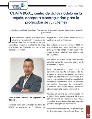 Estilo Gerencial – 74 2022
17
ODATA BG01, centro de datos modelo en la
región, incorpora ciberseguridad para la
protección de sus clientes
La implementación de soluciones Tyco, permite la respuesta rápida a las amenazas antes de
que sucedan.
ohnson Control una vez más da un paso
adelante en la protección y monitoreo de
edificaciones con la instalación de sus
productos y soluciones en el centro de datos
ODATA BG01 en Colombia, uno de los más
grandes de la región.
Fabio Cortés, Gerente de Ingeniería de
ODATA
Conocido como BG01, el centro de datos de
ODATA se encuentra a 15 minutos de
Bogotá, en la Zona Franca Metropolitana, y
es el más grande en Colombia.
Esta instalación, ocupa un área de 6000 m2,
,
el equivalente a un campo de fútbol, con tres
pisos y un área blanca con seis salas en las
cuales se tiene capacidad para albergar más
de 1.000 racks.
Este centro de datos servirá como modelo
para los planes de expansión futuros de la
empresa en la región.
Estas características, junto con la
administración estricta del acceso de los
empleados y contratistas exigían un sistema
integral de administración de edificios BMS
que brindara al cliente final la capacidad de
monitorear y administrar todas las funciones
del edificio (controles de climatización,
iluminación, UPS, Subestaciones) desde una
ubicación central o un dispositivo móvil.
Además, el sistema de administración de
edificios debía poder integrarse fácilmente
con el sistema de seguridad, que incluía
control de acceso, video, alarma de incendios
y sistema de supresión de incendios.
Tomando en consideración, en primer lugar
las dimensiones de este centro de datos y sus
J
 
