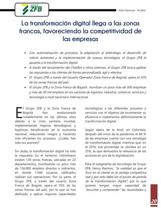 Estilo Gerencial – 74 2022
20
La transformación digital llega a las zonas
francas, favoreciendo la competitividad de
las empresas
 Con automatización de procesos, la adaptación al teletrabajo, el desarrollo de
robots asistentes y la implementación de nuevas tecnologías, el Grupo ZFB le
apuesta a la transformación digital.
 A través del lanzamiento del ChatBot y otros sistemas, el Grupo ZFB busca agilizar
las respuestas a los clientes de forma personalizada, ágil y efectiva.
 El Grupo ZFB, a través del Usuario Operador Zona Franca de Bogotá, opera el 35%
de las zonas francas del país.
 El Grupo ZFB y la Zona Franca de Bogotá movilizan un poco más de 500 empresas
y más de 30 mil empleos en los sectores de logística, industria, comercio, servicios y
tecnología a nivel nacional e internacional.
l Grupo ZFB y la Zona Franca de
Bogotá han evolucionado
notablemente en los últimos años
debido a la crisis sanitaria mundial,
implementando mejoras tecnológicas y
logísticas, beneficiando así la economía
nacional, reduciendo riesgos y haciendo
más eficientes los procesos. ¿Cuáles han
sido sus avances?
Sin duda, la transformación digital ha sido
la respuesta. En el territorio colombiano
existen 120 zonas francas, ubicadas en 22
departamentos, movilizando un poco más
de 156.000 empleos directos e indirectos,
en donde 1.040 usuarios calificados
realizan sus operaciones. Por su parte, el
Grupo ZFB, a través del usuario Zona
Franca de Bogotá, opera el 35% de las
zonas francas del país, por lo que se han
dedicado a aplicar mayores capacidades
tecnológicas a los diferentes procesos y
servicios con el objetivo de incrementar su
eficiencia e implementar definitivamente la
transformación digital.
Según datos de la Andi, en Colombia,
después del inicio de la pandemia, el 60 %
de las empresas cuenta con una estrategia
de transformación digital, mientras que, en
el 2016, ese porcentaje se ubicaba en un
25%, lo que demuestra la relevancia de las
acciones en pro de la digitalización.
Para el subgerente de tecnología de Grupo
ZFB, Henry Ramirez, “la realidad es que el
foco en el cliente es la ventaja competitiva
real y por esto debe ser el punto de partida
de la transformación digital”, por lo que
quienes tengan mayor capacidad de
“escuchar y comprender” las necesidades y
E
 
