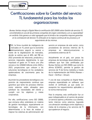 Estilo Gerencial – 74 2022
36
Certificaciones sobre la Gestión del servicio
TI, fundamental para las todas las
organizaciones
Bureau Veritas otorgó a Digital Ware la certificación ISO 20000 sobre Gestión de servicios TI,
convirtiéndola en una de las primeras compañías de origen colombiano y en su especialidad
en recibirla. Esto genera un valor agregado que le brinda a las compañías mayores garantías
en la contratación de Servicio TI, enfocado en la mejora continua de los procesos y el
seguimiento de los mismos.
DC, la firma mundial de inteligencia de
mercados en TI, prevé que la economía
latinoamericana seguirá su avance a
través de la digitalización de mercados,
donde se estima que el 40% del PIB en
2022 provendrá de relaciones, productos y
servicios mejorados digitalmente, lo que
impulsará el gasto en TI hacia una cifra
cercana a los US$460 billones entre 2020 y
2023, proyecciones que colocan a las
soluciones tecnológicas en los verdaderos
apalancadores de crecimiento para las
empresas.
Asumirán los proveedores tecnológicos una
posición de mejoramiento continuo que
garantice que tanto los procesos internos
como externos están alineados para
satisfacer las necesidades del cliente y
cumplir con los objetivos y metas
corporativas.
Por ello, certificaciones como ISO 20000,
que enmarca altos estándares en materia
de gestión tecnológica, especialmente en
tecnologías de la información, son
determinantes a la hora de evaluar y
mejorar los sistemas de administración del
servicio en empresas de este sector, como
proveedores de servicios internos de TI,
empresas en telecomunicaciones o
proveedores externos de TI.
Actualmente en el país, son pocas las
empresas de tecnología desarrolladoras de
software que han sido certificadas por
Bureau Veritas con ISO 20000, que como lo
afirma ICONTEC, permite la gestión de
servicios de TI de forma metódica a través
de la implementación del PHVA (Planear –
Hacer – Verificar – Actuar).
Y una de esas compañías es Digital Ware,
empresa especializada en software, que
recibió el certificado ya que acata sin
excepción los requerimientos aplicables a
la norma internacional.
Para la empresa, esta certificación fue un
paso indispensable en el camino de prestar
un servicio óptimo y eficiente a sus clientes,
tanto internos como externos, logrando
una alineación estratégica entre objetivos y
metas de la empresa y los servicios de TI
que apalancan al negocio.
I
 