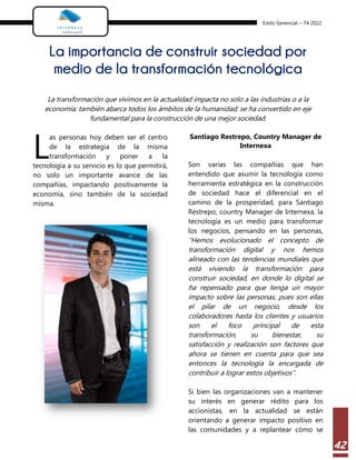 Estilo Gerencial – 74 2022
42
La importancia de construir sociedad por
medio de la transformación tecnológica
La transformación que vivimos en la actualidad impacta no solo a las industrias o a la
economía; también abarca todos los ámbitos de la humanidad; se ha convertido en eje
fundamental para la construcción de una mejor sociedad.
as personas hoy deben ser el centro
de la estrategia de la misma
transformación y poner a la
tecnología a su servicio es lo que permitirá,
no solo un importante avance de las
compañías, impactando positivamente la
economía, sino también de la sociedad
misma.
Santiago Restrepo, Country Manager de
Internexa
Son varias las compañías que han
entendido que asumir la tecnología como
herramienta estratégica en la construcción
de sociedad hace el diferencial en el
camino de la prosperidad, para Santiago
Restrepo, country Manager de Internexa, la
tecnología es un medio para transformar
los negocios, pensando en las personas,
“Hemos evolucionado el concepto de
transformación digital y nos hemos
alineado con las tendencias mundiales que
está viviendo la transformación para
construir sociedad, en donde lo digital se
ha repensado para que tenga un mayor
impacto sobre las personas, pues son ellas
el pilar de un negocio, desde los
colaboradores hasta los clientes y usuarios
son el foco principal de esta
transformación, su bienestar, su
satisfacción y realización son factores que
ahora se tienen en cuenta para que sea
entonces la tecnología la encargada de
contribuir a lograr estos objetivos”.
Si bien las organizaciones van a mantener
su interés en generar rédito para los
accionistas, en la actualidad se están
orientando a generar impacto positivo en
las comunidades y a replantear cómo se
L
 