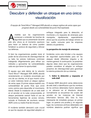 Estilo Gerencial – 74 2022
44
Descubrir y defender un ataque en una única
visualización
El equipo de Trend Micro™ Managed XDR abordó un ataque sigiloso de varias capas que
progresó desde una vulnerabilidad de punto final explotada.
medida que las organizaciones
comienzan a entender las brechas de
seguridad que se presentarán durante
este año, ahora es el momento oportuno
para hacer un balance de cómo pueden
fortalecer su postura de seguridad y reforzar
sus defensas.
Si bien las organizaciones pueden tener el
poder de las soluciones de ciberseguridad de
su lado, los actores maliciosos continúan
trabajando diligentemente para refinar sus
métodos y aprovechar las vulnerabilidades
cada vez que tienen la oportunidad.
El equipo que está detrás de la solución
Trend Micro™ Managed XDR (MDR) abordó
recientemente un incidente encontrado por
uno de sus clientes, en el que mostró cómo
un actor malicioso lanzó un ataque sigiloso
de varias capas. El primer ataque explotó una
vulnerabilidad de punto final, que sirvió
como camino para desarrollar el movimiento
lateral. Desde la instalación de un web shell
en el servidor en la nube comprometido, el
ataque persistente avanzó hasta el uso de
herramientas legítimas de acceso remoto,
incluido el Protocolo de escritorio remoto
(RDP) como su medio final de intrusión.
El incidente también demostró cuán crucial
es que los equipos de seguridad adopten un
enfoque integrado para la detección, el
monitoreo y la respuesta de amenazas para
manejarlas rápidamente, especialmente
ahora que los acuerdos de trabajo remoto se
han vuelto comunes para las empresas
debido a la pandemia.
La perspectiva de manejo de amenazas
Incidentes como este brindan a los equipos
de seguridad oportunidades para ver los
ataques desde diferentes ángulos y de
manera general. A continuación, se presentan
algunas ideas clave que las organizaciones
pueden considerar al adoptar un enfoque
proactivo de ciberseguridad para garantizar
la máxima protección de sus sistemas.
1. Sobre la detección y respuesta al
web shell
El equipo MDR descubrió varias detecciones
de web shell, e identificaron que los nombres
de los archivos detectados fueron aleatorios
y se ubicaron en el directorio donde
normalmente se encuentran los scripts del
servidor en las instancias de Internet
Information Services (IIS). Esto lo hizo
interesante de inmediato porque, en primer
lugar, no parecía una prueba y, en segundo
lugar, los numerosos archivos detectados con
nombres aleatorios podrían significar que
A
 