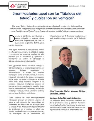 Estilo Gerencial – 74 2022
48
Smart Factories: ¿qué son las “fábricas del
futuro” y cuáles son sus ventajas?
Una smart factory incluye la combinación de tecnologías de producción, información y
comunicación, con potencial de integración en toda la cadena de suministro. Eran conocidas
como “las fábricas del futuro”, pero hoy en día son una realidad y llegaron para quedarse.
urante la pandemia, las industrias se
vieron obligadas a repensar ciertas
estructuras y operaciones, de cara a la
ausencia de su plantilla de trabajo de
manera presencial.
Para lograr mantener la productividad, reducir
el esfuerzo físico, mejorar la calidad de trabajo
y monitorear los procesos, muchas de ellas
optaron por la innovación y apostaron a
transformar sus centros de fabricación en
fábricas inteligentes o industrias 4.0.
Pero, ¿qué es en esencia una Smart Factory? La
fábrica inteligente se caracteriza por contar con
procesos digitales, conectados y
automatizados, a través de distintas
tecnologías como la visión artificial, la robótica
industrial, internet de las cosas, computación
en la nube, big data e inteligencia artificial,
entre otras. Estas industrias integran a sus
procesos máquinas inteligentes capaces de
ejecutar acciones repetitivas. En paralelo, tienen
un flujo de información constante y actualizado
en tiempo real que permite un mayor control y
una toma de decisiones optimizada.
“Estas cadenas de valor tecnológicamente
integradas generan un enorme volumen de
datos a cada segundo los cuales deben ser
procesados en tiempo real. En estos procesos,
la calidad de los datos es tan importante como
los productos en sí mismos, es decir, que
implica un desafío histórico para la industria y
las tecnologías de la información. Sin
infraestructuras de TI flexibles y escalables, no
sería posible sortear los retos de la Industria
4.0.”
Erico Tatemoto, Market Manager FI2S de
Furukawa Electric.
Ventajas de las fábricas inteligentes
Los beneficios de las industrias 4.0 van más allá
de la producción física y abarcan funciones
como la planificación, logística de la cadena de
suministro e incluso el desarrollo de productos.
Algunas de las ventajas de este modelo son:
D
 