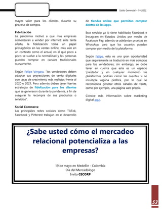 Estilo Gerencial – 74 2022
53
mayor valor para los clientes durante su
proceso de compra.
Fidelización
La pandemia motivó a que más empresas
comenzaran a vender por internet; ante tanta
oferta, la fidelización toma un papel
protagónico en las ventas online, más aún en
un contexto como el actual, en el que poco a
poco se vuelve a la normalidad y las personas
pueden comprar en canales tradicionales
nuevamente.
Según Felipe Vergara, “los vendedores deben
adaptar sus proyecciones de venta digitales
con tasas de crecimiento más realistas frente al
2020 o 2021. Pero además deben tener fuertes
estrategia de fidelización para los clientes
que se generaron durante la pandemia, a fin de
asegurar la recompra de sus productos o
servicios”.
Social Commerce
Las principales redes sociales como TikTok,
Facebook y Pinterest trabajan en el desarrollo
de tiendas online que permitan comprar
dentro de las apps.
Este servicio ya lo tiene habilitado Facebook e
Instagram en Estados Unidos por medio de
Facebook Pay; además se adelantan pruebas en
WhatsApp para que los usuarios puedan
comprar por medio de la plataforma.
Según Felipe, esta es una gran oportunidad
que seguramente se traducirá en más compras
para los vendedores; sin embargo, se debe
tener en cuenta que este es un espacio
‘prestado’ y en cualquier momento las
plataformas podrían cerrar las cuentas si se
incumple alguna política, por lo que se
recomienda generar otros canales de venta,
como por ejemplo, una página web propia.
Conoce más información sobre marketing
digital aquí.
¿Sabe usted cómo el mercadeo
relacional potencializa a las
empresas?
19 de mayo en Medellín - Colombia
Día del Mercadólogo
Invita CECORP
 