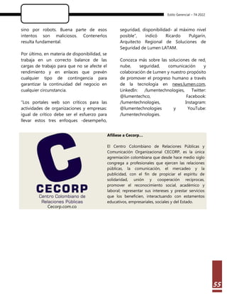 Estilo Gerencial – 74 2022
55
sino por robots. Buena parte de esos
intentos son maliciosos. Contenerlos
resulta fundamental.
Por último, en materia de disponibilidad, se
trabaja en un correcto balance de las
cargas de trabajo para que no se afecte el
rendimiento y en enlaces que prevén
cualquier tipo de contingencia para
garantizar la continuidad del negocio en
cualquier circunstancia.
“Los portales web son críticos para las
actividades de organizaciones y empresas:
igual de crítico debe ser el esfuerzo para
llevar estos tres enfoques -desempeño,
seguridad, disponibilidad- al máximo nivel
posible”, indicó Ricardo Pulgarín,
Arquitecto Regional de Soluciones de
Seguridad de Lumen LATAM.
Conozca más sobre las soluciones de red,
nube, seguridad, comunicación y
colaboración de Lumen y nuestro propósito
de promover el progreso humano a través
de la tecnología en news.lumen.com,
LinkedIn: /lumentechnologies, Twitter:
@lumentechco, Facebook:
/lumentechnologies, Instagram:
@lumentechnologies y YouTube:
/lumentechnologies.
Cecorp.com.co
Afíliese a Cecorp…
El Centro Colombiano de Relaciones Públicas y
Comunicación Organizacional CECORP, es la única
agremiación colombiana que desde hace medio siglo
congrega a profesionales que ejercen las relaciones
públicas, la comunicación, el mercadeo y la
publicidad, con el fin de propiciar el espíritu de
solidaridad, unión y cooperación recíprocas,
promover el reconocimiento social, académico y
laboral; representar sus intereses y prestar servicios
que los beneficien, interactuando con estamentos
educativos, empresariales, sociales y del Estado.
 