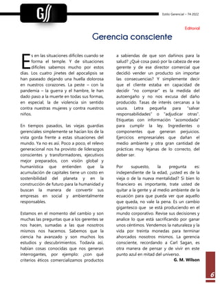 Estilo Gerencial – 74 2022
6
Editorial
Gerencia consciente
s en las situaciones difíciles cuando se
forma el temple. Y de situaciones
difíciles sabemos mucho por estos
días. Los cuatro jinetes del apocalipsis se
han paseado dejando una huella dolorosa
en nuestros corazones. La peste – con la
pandemia – la guerra y el hambre, le han
dado paso a la muerte en todas sus formas,
en especial, la de violencia sin sentido
contra nuestras mujeres y contra nuestros
niños.
En tiempos pasados, las viejas guardias
gerenciales simplemente se hacían los de la
vista gorda frente a estas situaciones del
mundo. Ya no es así. Poco a poco, el relevo
generacional nos ha provisto de liderazgos
conscientes y transformadores, ejecutivos
mejor preparados, con visión global y
humanística que entienden que la
acumulación de capitales tiene un costo en
sostenibilidad del planeta y en la
construcción de futuro para la humanidad y
buscan la manera de convertir sus
empresas en social y ambientalmente
responsables.
Estamos en el momento del cambio y son
muchas las preguntas que a los gerentes se
nos hacen, sumadas a las que nosotros
mismos nos hacemos. Sabemos que la
ciencia ha avanzado y son muchos los
estudios y descubrimientos. Todavía así,
habían cosas conocidas que nos generan
interrogantes, por ejemplo: ¿con qué
criterios éticos comercializamos productos
a sabiendas de que son dañinos para la
salud? ¿Qué cosa pasó por la cabeza de ese
gerente y de ese director comercial que
decidió vender un producto sin importar
las consecuencias? Y simplemente decir
que el cliente estaba en capacidad de
decidir “no comprar” es la medida del
autoengaño y no nos excusa del daño
producido. Tasas de interés cercanas a la
usura. Letra pequeña para “salvar
responsabilidades” o “adjudicar otras”.
Etiquetas con información “acomodada”
para cumplir la ley. Ingredientes o
componentes que generan perjuicios.
Ejercicios empresariales que dañan el
medio ambiente y otra gran cantidad de
prácticas muy lejanas de lo correcto, del
deber ser.
Por supuesto, la pregunta es:
independiente de la edad, ¿usted es de la
vieja o de la nueva mentalidad? Si bien lo
financiero es importante, trate usted de
quitar a la gente y al medio ambiente de la
ecuación para que pueda ver que aquello
que queda, no vale la pena. Es un cambio
gigantesco que se está produciendo en el
mundo corporativo. Revise sus decisiones y
analice lo que está sacrificando por ganar
unos céntimos. Vendemos la naturaleza y la
vida por treinta monedas para terminar
ahorcados nosotros mismos. La gerencia
consciente, recordando a Carl Sagan, es
otra manera de pensar y de vivir en este
punto azul en mitad del universo.
G. M. Wilson
E
 