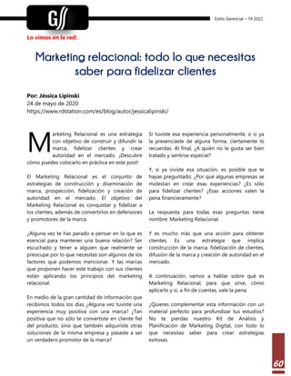 Estilo Gerencial – 74 2022
60
Lo vimos en la red:
Marketing relacional: todo lo que necesitas
saber para fidelizar clientes
Por: Jéssica Lipinski
24 de mayo de 2020
https://www.rdstation.com/es/blog/autor/jessicalipinski/
arketing Relacional es una estrategia
con objetivo de construir y difundir la
marca, fidelizar clientes y crear
autoridad en el mercado. ¡Descubre
cómo puedes colocarlo en práctica en este post!
El Marketing Relacional es el conjunto de
estrategias de construcción y diseminación de
marca, prospección, fidelización y creación de
autoridad en el mercado. El objetivo del
Marketing Relacional es conquistar y fidelizar a
los clientes, además de convertirlos en defensores
y promotores de la marca.
¿Alguna vez te has parado a pensar en lo que es
esencial para mantener una buena relación? Ser
escuchado y tener a alguien que realmente se
preocupe por lo que necesitas son algunos de los
factores que podemos mencionar. Y las marcas
que proponen hacer este trabajo con sus clientes
están aplicando los principios del marketing
relacional.
En medio de la gran cantidad de información que
recibimos todos los días ¿Alguna vez tuviste una
experiencia muy positiva con una marca? ¿Tan
positiva que no sólo te convertiste en cliente fiel
del producto, sino que también adquiriste otras
soluciones de la misma empresa y pasaste a ser
un verdadero promotor de la marca?
Si tuviste esa experiencia personalmente, o si ya
la presenciaste de alguna forma, ciertamente lo
recuerdas. Al final, ¿A quién no le gusta ser bien
tratado y sentirse especial?
Y, si ya viviste esa situación, es posible que te
hayas preguntado: ¿Por qué algunas empresas se
molestan en crear esas experiencias? ¿Es sólo
para fidelizar clientes? ¿Esas acciones valen la
pena financieramente?
La respuesta para todas esas preguntas tiene
nombre: Marketing Relacional.
Y es mucho más que una acción para obtener
clientes. Es una estrategia que implica
construcción de la marca, fidelización de clientes,
difusión de la marca y creación de autoridad en el
mercado.
A continuación, vamos a hablar sobre qué es
Marketing Relacional, para que sirve, cómo
aplicarlo y si, a fin de cuentas, vale la pena.
¿Quieres complementar esta información con un
material perfecto para profundizar tus estudios?
No te pierdas nuestro Kit de Análisis y
Planificación de Marketing Digital, con todo lo
que necesitas saber para crear estrategias
exitosas.
M
 