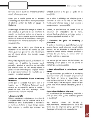 Estilo Gerencial – 74 2022
62
La buena relación puede ser el factor que falte al
decidir sobre una compra
Hacer que el cliente piense en su empresa
cuando llegue el momento de la compra debe ser
el objetivo central de todo el equipo de
Marketing.
Sin embargo, existen otras ventajas al invertir en
esta iniciativa. El primero es que mantener la
relación con tu cliente, incluso con el que ya ha
cerrado una compra, puede ser muy económico.
El costo de la relación de mantener a tus antiguos
clientes es mucho menor que el costo de adquirir
nuevos clientes.
Este puede ser el factor que faltaba en el
momento de la decisión de compra de cada
cliente, pudiendo generar no solo más compras
por el mismo cliente, sino también nuevas
indicaciones.
Otro punto importante es que, al mantener una
relación con el público, tu empresa puede
educarlo y ayudarlo a identificar una necesidad
que antes no estaba tan clara. En este sentido, la
producción de contenido juega un papel esencial
en el aprovechamiento de los resultados de su
relación y el marketing digital.
¿Cuáles son los beneficios de usar el marketing
relacional?
Ahora que ha quedado más claro cuál es el
impacto que el Marketing Relacional puede
generar en su operación, vamos a conocer 3
beneficios más que esta estrategia puede
proporcionar a cualquier empresa.
1. Incrementar LTV
Quienes trabajan con soluciones en el modelo de
suscripción saben que LTV (Lifetime Value) es la
métrica que ayuda a comprender la importancia
de mantener al cliente el mayor tiempo posible.
Solo entonces es posible que entregue una
cantidad superior a la que se gastó en su
adquisición.
Por lo tanto, la estrategia de relación ayuda a
aumentar el valor de la vida útil del cliente.
Podrás ganar clientes leales, lo que conduce a
nuevas compras y un mayor LTV.
Además, es probable que los clientes leales se
conviertan en embajadores de la marca,
recomendando productos y servicios a amigos y
familiares, ayudando a reducir su CAC.
2. Reducción del gasto en marketing y
publicidad.
El gasto en marketing y publicidad para ganar
nuevos clientes puede disminuir con el trabajo
centrado en las relaciones. A medida que los
clientes se cuentan entre sí sobre los productos y
servicios de una marca, es común tener un
impulso orgánico en las ventas.
Las marcas que se centran en este modelo de
marketing utilizan poco o nada de dinero en
marketing y anuncios pagados.
3. Mayor alineación de la comunicación con el
cliente.
Las organizaciones que enfatizan el marketing
relacional tienen una alineación organizacional
más fuerte en torno a proporcionar una
experiencia excepcional al cliente. En este caso,
todos los equipos de la compañía deben trabajar
juntos para atraer clientes satisfechos y felices a
largo plazo.
Cómo aplicar Marketing Relacional
OK, ya sabemos qué es Marketing Relacional y
para qué sirve. Pero, ¿Cómo podemos aplicarlo
en la práctica?
Hay muchas formas de hacerlo y,
afortunadamente, internet volvió las cosas más
fáciles para las empresas, porque permite que
ellas se aproximen aún más a su audiencia.
 