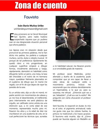 Estilo Gerencial – 74 2022
67
Fauvista
Iván Darío Muñoz Uribe
unirlandesyunmason@gmail.com
stoy prisionero en la Cárcel Municipal
San Quintín, pero nadie hubiera
sospechado siquiera que yo pudiera
caer en esa desgraciada situación personal
que ahora padezco.
Los lápices eran mi obsesión desde que
pronuncié las primeras palabras, me lo han
dicho mis padres, los prefería a cualquier
muñeco, carrito, dulce o relojito musical. El
porqué de tal preferencia rápidamente les
quedó claro a mis progenitores, en
cualquier superficie empecé a dibujar
formas, inicialmente abstractas y luego,
rápidamente, demostré mi habilidad como
dibujante; tanto un perro, una mesa, la taza
del chocolate o el rostro de mi hermana
mayor, quedaban fielmente plasmados en
el cuaderno de dibujo que mi mamá me
regaló, con el fin de que dejara de rayar las
paredes de la casa.
Es un artista nato, dijo un día mi mamá, mi
padre asintió con movimientos de cabeza y
yo me hice el desentendido, el indiferente;
pero internamente me sentí pletórico de
orgullo, ser calificado como artista era una
distinción que, a mi corta edad de ese
momento, representaba mucho para mí.
Pasaron los años y a la edad de diez me
inscribieron en una academia de arte, en la
cual perfeccioné las técnicas que, aunadas
a mi habilidad natural, me llevaron pronto
a un envidiable grado de maestría.
Mi profesor Javier Meléndez, pintor
afamado y dueño de la academia, pudo
comprobar que yo era capaz de llevar a
cabo obras de cualquier estilo o
movimiento pictórico, incluso me
recomendó que me volviera decididamente
un hiperrealista, a lo que yo, para su
sorpresa, me rehusé. ¿Entonces qué vas a
ser, Sebastián? ¿Cuál va a ser tu estilo? Me
preguntó con cierta ofuscación el profesor
Meléndez.
Seré fauvista, le respondí sin dudar, lo mío
es el color, el pigmento antinatural; nada
me gusta más que los colores fuertes, la
pintura no tradicional y los trazos gruesos.
El fauvismo está muerto, dijo él, ¿Cómo
puede ser fauvista alguien en Medellín en
E
 