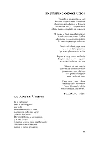 64 
EN UN SUEÑO CONOCÍ A DIOS 
Viajando en una estrella...de Luz 
visitando otros Universos de Oscuros 
o luminosos escondidos en la distancia 
entre la velocidad y el tiempo infinito 
infinita fuerza ...energía divina en esencia 
Mi cuerpo se funde en esa luz superior 
transformándome en una de ellas 
adquiriendo el conocimiento infinito 
del todo tiempo y espacio interior 
Comprendiendo de golpe todas 
y cada una de las preguntas 
que se me plantearon en la vida 
Dígome si estoy muerto o soñando 
Pregúntome si estoy loco o genio 
si ese es el destino de cada uno 
El formar parte de un todo 
como luz de estrellas luminoso 
para dar esperanza y lucidez 
a los que no han llegado 
a este camino de amor 
En un sueño...conocí a Dios 
y ahora sé dónde encontrarlo 
Dentro del corazón hállalo 
hablándome con...mis latidos. 
LUCAS COBO -Toledo- 
LA LUNA ESTÁ TRISTE 
En el cielo oscuro 
se ve la luna muy poco 
está triste 
se esconde detrás de la torre 
¡Luna asoma tu luz para verte! 
¿Por qué estás triste? 
Lloro por Palestina y sus inocentes. 
¡Oh luna sé feliz 
y alumbra la noche negra en el horizonte! 
Junto a las estrellas brillantes 
ilumina el camino a los ciegos  