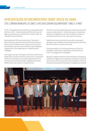 EDIÇÃO Nº78
12 O PORTO E A CIDADE
A CPSI - Comunidade Portuária de Sines, a Câmara Municipal
de Sines e a APS – Administração dos Portos de Sines e do
Algarve, apresentaram o documentário “Sines e o Mar”, do
realizador Francisco Manso.
Quando passam 522 anos da partida da 1ª Armada de
Vasco da Gama à descoberta do caminho marítimo para a
Índia, as três entidades uniram-se para avançar com um
documentário, que ficará para a história, e que estabelece
a ligação entre esta viagem épica e a cidade berço do
navegador.
Uma viagem, que deu a Portugal o controle do comércio das
especiarias e riquezas do Oriente, que afirmou a supremacia
da Rota do Cabo sobre as arriscadas viagens por terra de
caravanas de mercadores desde a longínqua Ásia até ao
Mediterrâneo e que mudou o mundo de então.
APRESENTAÇÃO DO DOCUMENTÁRIO SOBRE VASCO DA GAMA
CPSI, CÂMARA MUNICIPAL DE SINES E APS DIVULGARAM DOCUMENTÁRIO “SINES E O MAR”
Sines tem um enorme significado para a história do nosso país
e para o mundo moderno – o local onde nasceu o homem que
foi pioneiro na ligação por mar entre o Ocidente e o Oriente, e
que hoje continua a ter no mar a porta para o seu futuro.
Volvidos mais de cinco séculos, Sines acolhe o maior porto
português, que é também um dos maiores portos da Península
Ibérica e um dos cem maiores do mundo.
Este documentário é um retrato perfeito que une Sines na
atualidade, a dimensão e a importância económica do seu
Porto e a sua ligação ao mundo global.
Recordar a epopeia marítima de Vasco da Gama é a chave para
estabelecer a ligação entre o passado, o presente e o futuro de
Sines ao mar; um futuro que continuará a catapultar o Porto de
Sines para uma posição de destaque no Shipping internacional.
 