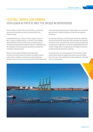 EDIÇÃO Nº78
O PORTO E A CIDADE 13
Sines recebeu o Festival Terras sem Sombra, um festival
que alia as dimensões da música, do património e da
biodiversidade.
A atividade deste ano, “Nereu e Proteu: Vigiar e Cultivar o
Mar”, cumpriu o objetivo de dar a conhecer as atividades
desenvolvidas no Porto de Sines que contribuem para a
utilização sustentável do ambiente marinho, nomeadamente
de avaliação e monitorização da qualidade de ambientes
marinhos, e de piscicultura.
Mostrar outras potencialidades oferecidas pelas
infraestruturas portuárias foi também um objetivo desta
ação, dando a conhecer uma forma de valorização dos
recursos naturais da zona costeira através de atividades que,
FESTIVAL TERRAS SEM SOMBRA
VISITA GUIADA AO PORTO DE SINES TEVE ENFOQUE NA BIODIVERSIDADE
não sendo as principais do porto, são também um contributo
para diminuir o impacte da pesca e o declínio de espécies
oceânicas.
Na referida avaliação e monitorização, diferentes ambientes
marinhos do Porto de Sines têm sido analisados para detetar
eventuais níveis e/ou efeitos de contaminação por poluentes,
contribuir para a gestão e o controlo ambiental deste porto e
avaliar, a longo prazo, os impactes de atividades humanas e
os decorrentes de eventuais acidentes.
Esta ação incluiu um visita guiada ao Porto de Sines, assim
como a observação de organismos litorais na proximidade
dos terminais, como exemplo de um dos ambientes utilizados
nesta monitorização.
 