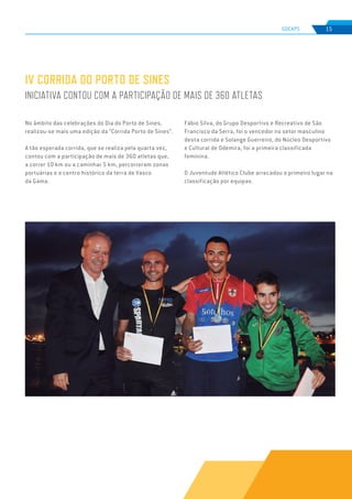 EDIÇÃO Nº78
GDCAPS 15
IV CORRIDA DO PORTO DE SINES
INICIATIVA CONTOU COM A PARTICIPAÇÃO DE MAIS DE 360 ATLETAS
No âmbito das celebrações do Dia do Porto de Sines,
realizou-se mais uma edição da “Corrida Porto de Sines”.
A tão esperada corrida, que se realiza pela quarta vez,
contou com a participação de mais de 360 atletas que,
a correr 10 km ou a caminhar 5 km, percorreram zonas
portuárias e o centro histórico da terra de Vasco
da Gama.
Fábio Silva, do Grupo Desportivo e Recreativo de São
Francisco da Serra, foi o vencedor no setor masculino
desta corrida e Solange Guerreiro, do Núcleo Desportivo
e Cultural de Odemira, foi a primeira classificada
feminina.
O Juventude Atlético Clube arrecadou o primeiro lugar na
classificação por equipas.
 