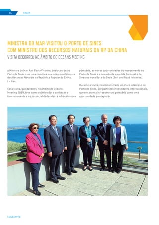 EDIÇÃO Nº78
RADAR16
A Ministra do Mar, Ana Paula Vitorino, deslocou-se ao
Porto de Sines com uma comitiva que integrou o Ministro
dos Recursos Naturais da República Popular da China,
Lu Hao.
Esta visita, que decorreu no âmbito do Oceans
Meeting 2019, teve como objetivo dar a conhecer o
funcionamento e as potencialidades desta infraestrutura
MINISTRA DO MAR VISITOU O PORTO DE SINES
COM MINISTRO DOS RECURSOS NATURAIS DA RP DA CHINA
VISITA DECORREU NO ÂMBITO DO OCEANS MEETING
portuária, as novas oportunidades de investimento no
Porto de Sines e o importante papel de Portugal e de
Sines na nova Rota da Seda (Belt and Road Initiative).
Durante a visita, foi demonstrado um claro interesse no
Porto de Sines, por parte dos investidores internacionais,
que encaram a infraestrutura portuária como uma
oportunidade por explorar.
 