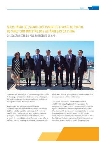 EDIÇÃO Nº78
RADAR 17
SECRETÁRIO DE ESTADO DOS ASSUNTOS FISCAIS NO PORTO
DE SINES COM MINISTRO DAS ALFÂNDEGAS DA CHINA
DELEGAÇÃO RECEBIDA PELO PRESIDENTE DA APS
O Ministro das Alfândegas da República Popular da China,
Ni Yuefeng, visitou o Porto de Sines acompanhado pelo
Secretário de Estado dos Assuntos Fiscais do Governo
Português, António Mendonça Mendes.
A delegação, que integrou igualmente altos
representantes dos sistemas tributários e aduaneiros
da China e de Portugal, foi recebida pelo Presidente
da APS, José Luís Cacho, que fez a apresentação das
principais características do Porto de Sines e dos
projetos de expansão portuária. Recorde-se que o Porto
de Sines oferece uma ligação semanal com aquele país
do Extremo Oriente, que representa uma movimentação
anual de mais de 100 mil contentores.
Esta visita, enquadrada pelo Ministério do Mar,
pelo Ministério dos Negócios Estrangeiros e pelo
Ministério das Finanças, teve como principais temas de
agenda o mecanismo de cooperação das Autoridades
Alfandegárias UE-China, assim como a partilha de pontos
de vista e experiência sobre o conceito de “balcão
único”, implementado no Porto de Sines através da JUP –
Janela Única Portuária e atualmente a ser estendido ao
hinterland através da JUL – Janela Única Logística.
 