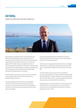 EDIÇÃO Nº78
Nesta edição, o destaque vai para a apresentação, pela
Ministra do Mar, dos projetos de investimento para a
expansão do Terminal XXI e do novo Terminal Vasco da Gama.
A expansão do Terminal XXI conta com um investimento
global de 547 milhões de euros, totalmente privado, a
concretizar pela concessionária, a PSA Sines, compreendendo
a expansão do cais de acostagem e respetivos equipamentos
de movimentação e ainda a manutenção, substituição e
renovação de equipamentos já instalados.
Ministra do Mar que nos deu o prazer da sua visita também,
ao acompanhar o Ministro dos Recursos Naturais da
República Popular da China.
A presença de governantes, nacionais e estrangeiros,
continua a ser uma constante no nosso porto; assim
aconteceu recentemente com o Ministro das Alfândegas
da China e o Secretário de Estado dos Assuntos Fiscais do
governo português.
Em junho comemorámos mais um Dia do Porto de Sines,
jornada de grande confraternização entre os colaboradores
da APS e a comunidade sineense.
Continuamos na vanguarda do desenvolvimento tecnológico,
desta feita com o lançamento da plataforma eletrónica que
permite o agendamento digital de acesso direto ao Terminal
XXI.
Para além destes temas, importa relevar a excelente
entrevista de Paulo Mestre, responsável pelo Terminal de GNL
da REN ATLÂNTICO, o mesmo valendo para a apresentação do
documentário “Sines e o Mar”, uma obra ímpar sobre Vasco da
Gama, da autoria do realizador Francisco Manso.
Aos pergaminhos artísticos do filme há a acrescentar o facto
da obra ter visto a luz do dia graças a mais uma louvável
parceria entre a Comunidade Portuária de Sines, a Câmara
Municipal de Sines e a APS.
EDITORIAL
SEMESTRE MARCADO POR INVESTIMENTOS
3
EDIÇÃO Nº63
EDITORIAL
 