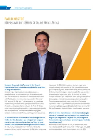 EDIÇÃO Nº78
4
PAULO MESTRE
RESPONSÁVEL DO TERMINAL DE GNL DA REN ATLÂNTICO
Enquanto Responsável do Terminal de Gás Natural
Liquefeito de Sines, como vê a evolução do Porto de Sines
ao longo destes anos?
Considero que o grande sucesso se ficou a dever,
principalmente, à correta estratégia desenvolvida pela
APS nas últimas duas décadas, no sentido de captar para
este Porto vários investimentos importantes (Terminal
XXI, Terminal de GNL, etc.) e de saber criar as condições
necessárias para a eficiente operação do Porto em Geral.
Paralelamente as condições naturais do Porto de Sines
como a sua localização geográfica e a grande profundidade
dos seus Terminais, sem necessidade de dragagens,
também contribuíram de forma positiva para este sucesso.
Já foram recebidos em Sines vários navios de gás natural
vindos dos EUA. Considera que este país tem um papel
crucial no mercado mundial de gás e que Sines se pode
assumir como porta de entrada de gás natural na Europa?
Os EUA, num período de tempo relativamente curto,
passaram de um grande importador de GNL para um grande
exportador de GNL. Esta mudança teve um importante
impacto no mercado mundial de GNL, nomeadamente no
que se refere ao preço deste combustível, tendo contribuído
de forma significativa para a sua redução. No que se refere
ao papel de Portugal como porta de entrada de GN na
Europa, considero que a distância entre Portugal e o centro
da europa e a inexistência das adequadas interligações
(gasodutos de adequada capacidade entre Portugal e
Espanha e entre a Espanha e França), limitam atualmente a
implementação desta possibilidade, todavia, o Terminal de
GNL de Sines está disponível para viabilizar esta operação.
O Porto de Sines é atualmente a principal entrada de gás
natural no nosso país, em contraponto com o pipeline do
Magreb que chega desde a Argélia. Que percentagem de
fornecimento representa hoje o terminal e qual o limite da
capacidade atual?
No ano de 2018 o Terminal de GNL foi responsável pela
importação de 65% do GN consumido em Portugal, em 2019
estima-se que esse valor aumente para cerca de 90%.
ENTREVISTA | PAULO MESTRE
 