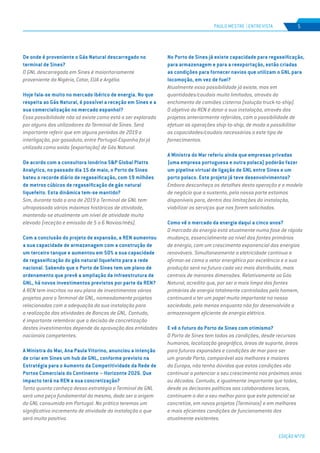 EDIÇÃO Nº78
5
De onde é proveniente o Gás Natural descarregado no
terminal de Sines?
O GNL descarregado em Sines é maioritariamente
proveniente da Nigéria, Catar, EUA e Argélia.
Hoje fala-se muito no mercado ibérico de energia. No que
respeita ao Gás Natural, é possível a receção em Sines e a
sua comercialização no mercado espanhol?
Essa possibilidade não só existe como está a ser explorada
por alguns dos utilizadores do Terminal de Sines. Será
importante referir que em alguns períodos de 2019 a
interligação, por gasoduto, entre Portugal-Espanha foi já
utilizada como saída (exportação) de Gás Natural.
De acordo com a consultora londrina S&P Global Platts
Analytics, no passado dia 15 de maio, o Porto de Sines
bateu o recorde diário de regaseificação, com 19 milhões
de metros cúbicos de regaseificação de gás natural
liquefeito. Esta dinâmica tem-se mantido?
Sim, durante todo o ano de 2019 o Terminal de GNL tem
ultrapassado vários máximos históricos de atividade,
mantendo-se atualmente um nível de atividade muito
elevado (receção e emissão de 5 a 6 Navios/mês).
Com a conclusão do projeto de expansão, a REN aumentou
a sua capacidade de armazenagem com a construção de
um terceiro tanque e aumentou em 50% a sua capacidade
de regaseificação do gás natural liquefeito para a rede
nacional. Sabendo que o Porto de Sines tem um plano de
ordenamento que prevê a ampliação da infraestrutura de
GNL, há novos investimentos previstos por parte da REN?
A REN tem inscritos no seu plano de investimentos vários
projetos para o Terminal de GNL, nomeadamente projetos
relacionados com a adequação da sua instalação para
a realização das atividades de Bancas de GNL. Contudo,
é importante relembrar que a decisão de concretização
destes investimentos depende da aprovação das entidades
nacionais competentes.
A Ministra do Mar, Ana Paula Vitorino, anunciou a intenção
de criar em Sines um hub de GNL, conforme previsto na
Estratégia para o Aumento da Competitividade da Rede de
Portos Comerciais do Continente – Horizonte 2026. Que
impacto terá na REN a sua concretização?
Tanto quanto conheço dessa estratégia o Terminal de GNL
será uma peça fundamental do mesmo, dado ser a origem
do GNL consumido em Portugal. Na prática teremos um
significativo incremento de atividade da instalação o que
será muito positivo.
No Porto de Sines já existe capacidade para regaseificação,
para armazenagem e para a reexportação, estão criadas
as condições para fornecer navios que utilizam o GNL para
locomoção, em vez de fuel?
Atualmente essa possibilidade já existe, mas em
quantidades/caudais muito limitados, através do
enchimento de camiões cisterna (solução truck-to-ship).
O objetivo da REN é dotar a sua instalação, através dos
projetos anteriormente referidos, com a possibilidade de
efetuar as operações ship-to-ship, de modo a possibilitar
as capacidades/caudais necessários a este tipo de
fornecimentos.
A Ministra do Mar referiu ainda que empresas privadas
(uma empresa portuguesa e outra polaca) poderão fazer
um pipeline virtual de ligação de GNL entre Sines e um
porto polaco. Este projeto já teve desenvolvimentos?
Embora desconheça os detalhes desta operação e o modelo
de negócio que a sustenta, pela nossa parte estamos
disponíveis para, dentro das limitações da instalação,
viabilizar os serviços que nos forem solicitados.
Como vê o mercado da energia daqui a cinco anos?
O mercado da energia está atualmente numa fase de rápida
mudança, essencialmente ao nível das fontes primárias
de energia, com um crescimento exponencial das energias
renováveis. Simultaneamente a eletricidade continua a
afirmar-se como o vetor energético por excelência e a sua
produção será no futuro cada vez mais distribuída, mais
centrais de menores dimensões. Relativamente ao Gás
Natural, acredito que, por ser a mais limpa das fontes
primárias de energia totalmente controladas pelo homem,
continuará a ter um papel muito importante na nossa
sociedade, pelo menos enquanto não for desenvolvida a
armazenagem eficiente de energia elétrica.
E vê o futuro do Porto de Sines com otimismo?
O Porto de Sines tem todas as condições, desde recursos
humanos, localização geográfica, áreas de suporte, áreas
para futuras expansões e condições de mar para ser
um grande Porto, comparável aos melhores e maiores
da Europa, não tenho dúvidas que estas condições vão
continuar a potenciar o seu crescimento nos próximos anos
ou décadas. Contudo, é igualmente importante que todos,
desde os decisores políticos aos colaboradores locais,
continuem a dar o seu melhor para que este potencial se
concretize, em novos projetos (Terminais) e em melhores
e mais eficientes condições de funcionamento dos
atualmente existentes.
PAULO MESTRE | ENTREVISTA
 