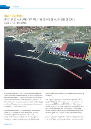 EDIÇÃO Nº78
6
INVESTIMENTOS
MINISTRA DO MAR APRESENTA PROJETOS DE MAIS DE MIL MILHÕES DE EUROS
PARA O PORTO DE SINES
DESTAQUE
A Ministra do Mar, Ana Paula Vitorino, realizou uma visita
ao Porto de Sines para a apresentação oficial dos projetos
de investimento para a expansão do Terminal XXI e do novo
Terminal Vasco da Gama. Nesta deslocação, a Ministra do
Mar visitou, também, o novo sistema de controlo de tráfego
marítimo, VTS, investimento recente que permite aumentar
a segurança e vigilância marítima.
A expansão do Terminal XXI conta com um investimento
global de 547 milhões de euros, totalmente privado,
a concretizar pela concessionária, a PSA Sines,
compreendendo a expansão do cais de acostagem e
respetivos equipamentos de movimentação e ainda a
manutenção, substituição e renovação de equipamentos já
instalados.
Esta expansão permitirá o aumento da capacidade atual
dos 2,3 Milhões de TEU (unidade padrão equivalente a um
contentor de 20 Pés), para 4,1 Milhões de TEU e ainda a
ampliação da área de armazenagem dos atuais 42 hectares
para 60 hectares. Com este investimento garante-se a
atracação simultânea de quatro navios porta-contentores
de última geração e a criação de 900 postos de trabalho.
Por seu lado, a construção do novo Terminal de Contentores,
o Terminal Vasco da Gama, representará um investimento
 