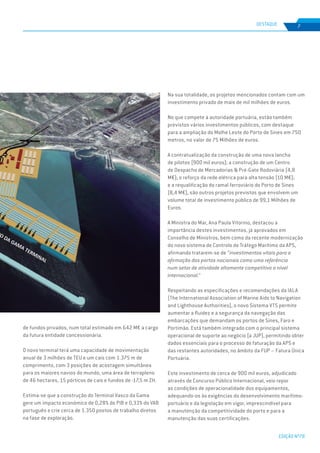 EDIÇÃO Nº78
7DESTAQUE
de fundos privados, num total estimado em 642 M€ a cargo
da futura entidade concessionária.
O novo terminal terá uma capacidade de movimentação
anual de 3 milhões de TEU e um cais com 1.375 m de
comprimento, com 3 posições de acostagem simultânea
para os maiores navios do mundo, uma área de terrapleno
de 46 hectares, 15 pórticos de cais e fundos de -17,5 m ZH.
Estima-se que a construção do Terminal Vasco da Gama
gere um impacto económico de 0,28% do PIB e 0,33% do VAB
português e crie cerca de 1.350 postos de trabalho diretos
na fase de exploração.
Na sua totalidade, os projetos mencionados contam com um
investimento privado de mais de mil milhões de euros.
No que compete à autoridade portuária, estão também
previstos vários investimentos públicos, com destaque
para a ampliação do Molhe Leste do Porto de Sines em 750
metros, no valor de 75 Milhões de euros.
A contratualização da construção de uma nova lancha
de pilotos (900 mil euros); a construção de um Centro
de Despacho de Mercadorias & Pré-Gate Rodoviária (4,8
M€); o reforço da rede elétrica para alta tensão (10 M€);
e a requalificação do ramal ferroviário do Porto de Sines
(8,4 M€), são outros projetos previstos que envolvem um
volume total de investimento público de 99,1 Milhões de
Euros.
A Ministra do Mar, Ana Paula Vitorino, destacou a
importância destes investimentos, já aprovados em
Conselho de Ministros, bem como da recente modernização
do novo sistema de Controlo de Tráfego Marítimo da APS,
afirmando tratarem-se de “investimentos vitais para a
afirmação dos portos nacionais como uma referência
num setor de atividade altamente competitivo a nível
internacional.”
Respeitando as especificações e recomendações da IALA
(The International Association of Marine Aids to Navigation
and Lighthouse Authorities), o novo Sistema VTS permite
aumentar a fluidez e a segurança da navegação das
embarcações que demandam os portos de Sines, Faro e
Portimão. Está também integrado com o principal sistema
operacional de suporte ao negócio (a JUP), permitindo obter
dados essenciais para o processo de faturação da APS e
das restantes autoridades, no âmbito da FUP – Fatura Única
Portuária.
Este investimento de cerca de 900 mil euros, adjudicado
através de Concurso Público Internacional, veio repor
as condições de operacionalidade dos equipamentos,
adequando-os às exigências do desenvolvimento marítimo-
portuário e da legislação em vigor, imprescindível para
a manutenção da competitividade do porto e para a
manutenção das suas certificações.
 