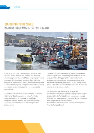 EDIÇÃO Nº78
8 DESTAQUE
DIA DO PORTO DE SINES
INICIATIVA REUNIU MAIS DE 700 PARTICIPANTES
A edição de 2019 das comemorações do Dia do Porto
de Sines reuniu mais de 700 pessoas nas diversas
atividades promovidas pela APS em conjunto com várias
empresas da comunidade portuária. Este dia tem o
objetivo de abrir o porto e a sua componente operacional
à sociedade envolvente, com particular incidência sobre
as escolas, aproximando o porto e as empresas da
comunidade.
As celebrações iniciaram-se com uma sessão interna
sob o tema “De olhos postos no futuro”, dirigida
aos trabalhadores da empresa, na qual foram
debatidas ideias e projetos que permitem reforçar
o posicionamento de Sines no mercado portuário
internacional.
Cerca de 150 participantes participaram na visita aos
terminais portuários por terra e por mar a bordo de um
veículo anfíbio. O “HippoTrip” fez a delícia de miúdos e
graúdos, que tiveram a oportunidade de realizar uma
visita diferente ao Porto de Sines e ficar a conhecer um
pouco sobre o funcionamento do maior porto do país, em
volume de carga movimentada.
Durante todo o dia, centenas de crianças de
estabelecimentos de ensino da cidade aproveitaram para
celebrar o Dia do Porto de Sines a brincar, num espaço
dedicado aos mais pequenos com insufláveis, trampolins
e air bungee, entre outras diversões.
As comemorações terminaram com a quarta edição da
“Corrida Porto de Sines”.
 